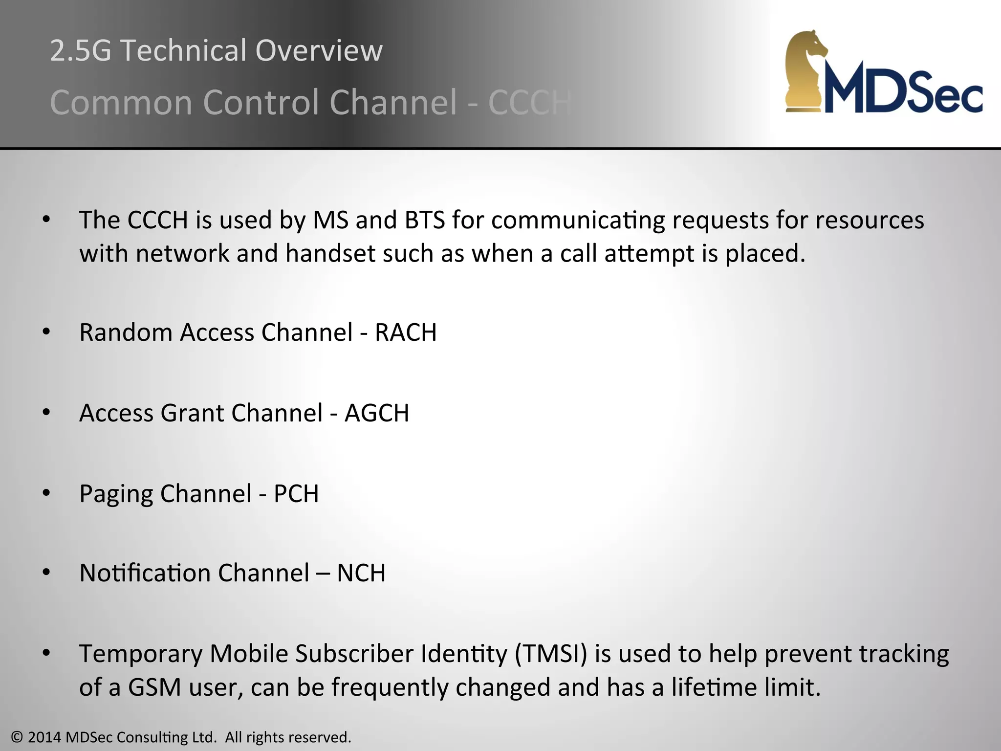 2.5G 
Technical 
Overview 
Common 
Control 
Channel 
-­‐ 
CCCH 
• The 
CCCH 
is 
used 
by 
MS 
and 
BTS 
for 
communicaAng 
requests 
for 
resources 
with 
network 
and 
handset 
such 
as 
when 
a 
call 
aOempt 
is 
placed. 
• Random 
Access 
Channel 
-­‐ 
RACH 
• Access 
Grant 
Channel 
-­‐ 
AGCH 
• Paging 
Channel 
-­‐ 
PCH 
• NoAficaAon 
Channel 
– 
NCH 
• Temporary 
Mobile 
Subscriber 
IdenAty 
(TMSI) 
is 
used 
to 
help 
prevent 
tracking 
of 
a 
GSM 
user, 
can 
be 
frequently 
changed 
and 
has 
a 
lifeAme 
limit. 
© 
2014 
MDSec 
ConsulAng 
Ltd. 
All 
rights 
reserved. 
 