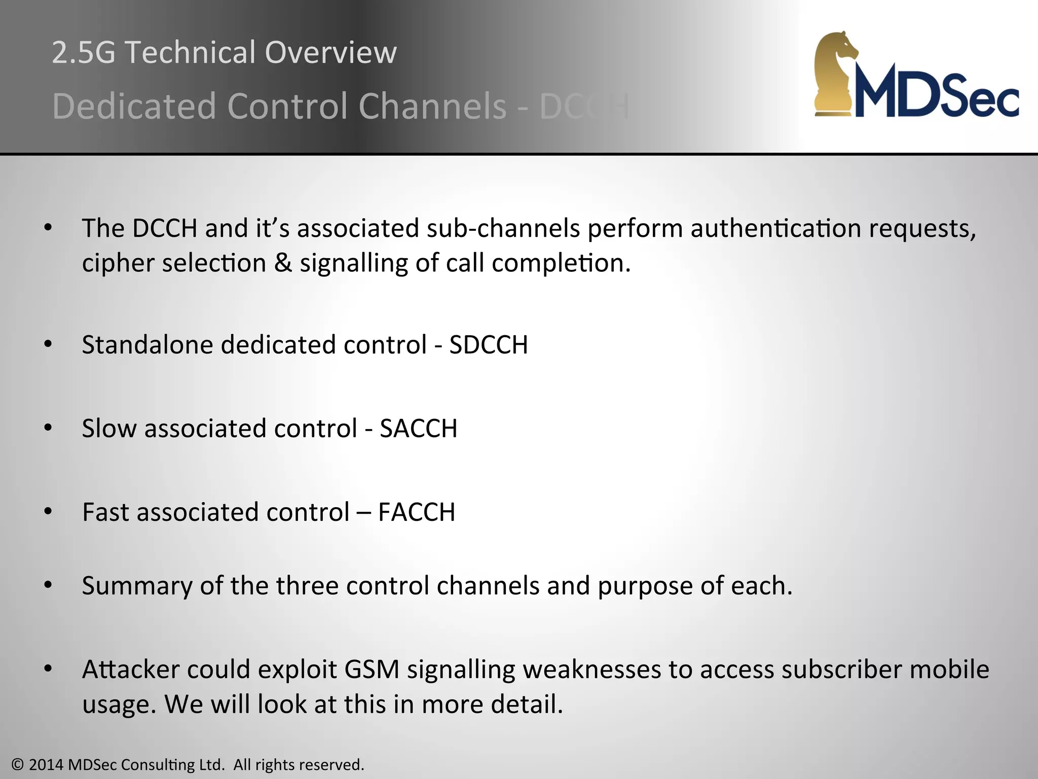2.5G 
Technical 
Overview 
Dedicated 
Control 
Channels 
-­‐ 
DCCH 
• The 
DCCH 
and 
it’s 
associated 
sub-­‐channels 
perform 
authenAcaAon 
requests, 
cipher 
selecAon 
& 
signalling 
of 
call 
compleAon. 
• Standalone 
dedicated 
control 
-­‐ 
SDCCH 
• Slow 
associated 
control 
-­‐ 
SACCH 
• Fast 
associated 
control 
– 
FACCH 
• Summary 
of 
the 
three 
control 
channels 
and 
purpose 
of 
each. 
• AOacker 
could 
exploit 
GSM 
signalling 
weaknesses 
to 
access 
subscriber 
mobile 
usage. 
We 
will 
look 
at 
this 
in 
more 
detail. 
© 
2014 
MDSec 
ConsulAng 
Ltd. 
All 
rights 
reserved. 
 