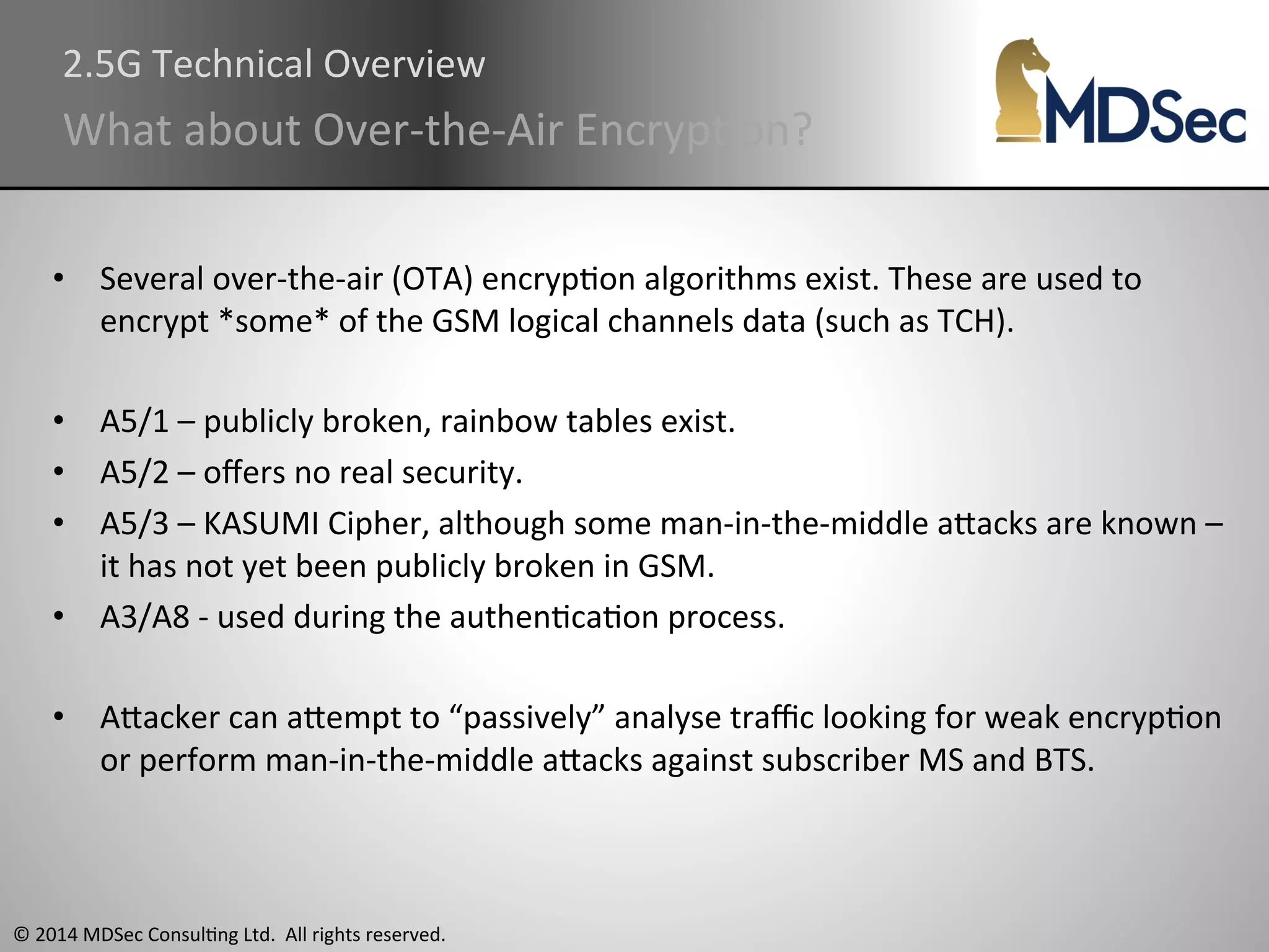 2.5G 
Technical 
Overview 
What 
about 
Over-­‐the-­‐Air 
EncrypAon? 
• Several 
over-­‐the-­‐air 
(OTA) 
encrypAon 
algorithms 
exist. 
These 
are 
used 
to 
encrypt 
*some* 
of 
the 
GSM 
logical 
channels 
data 
(such 
as 
TCH). 
• A5/1 
– 
publicly 
broken, 
rainbow 
tables 
exist. 
• A5/2 
– 
offers 
no 
real 
security. 
• A5/3 
– 
KASUMI 
Cipher, 
although 
some 
man-­‐in-­‐the-­‐middle 
aOacks 
are 
known 
– 
it 
has 
not 
yet 
been 
publicly 
broken 
in 
GSM. 
• A3/A8 
-­‐ 
used 
during 
the 
authenAcaAon 
process. 
• AOacker 
can 
aOempt 
to 
“passively” 
analyse 
traffic 
looking 
for 
weak 
encrypAon 
or 
perform 
man-­‐in-­‐the-­‐middle 
aOacks 
against 
subscriber 
MS 
and 
BTS. 
© 
2014 
MDSec 
ConsulAng 
Ltd. 
All 
rights 
reserved. 
 