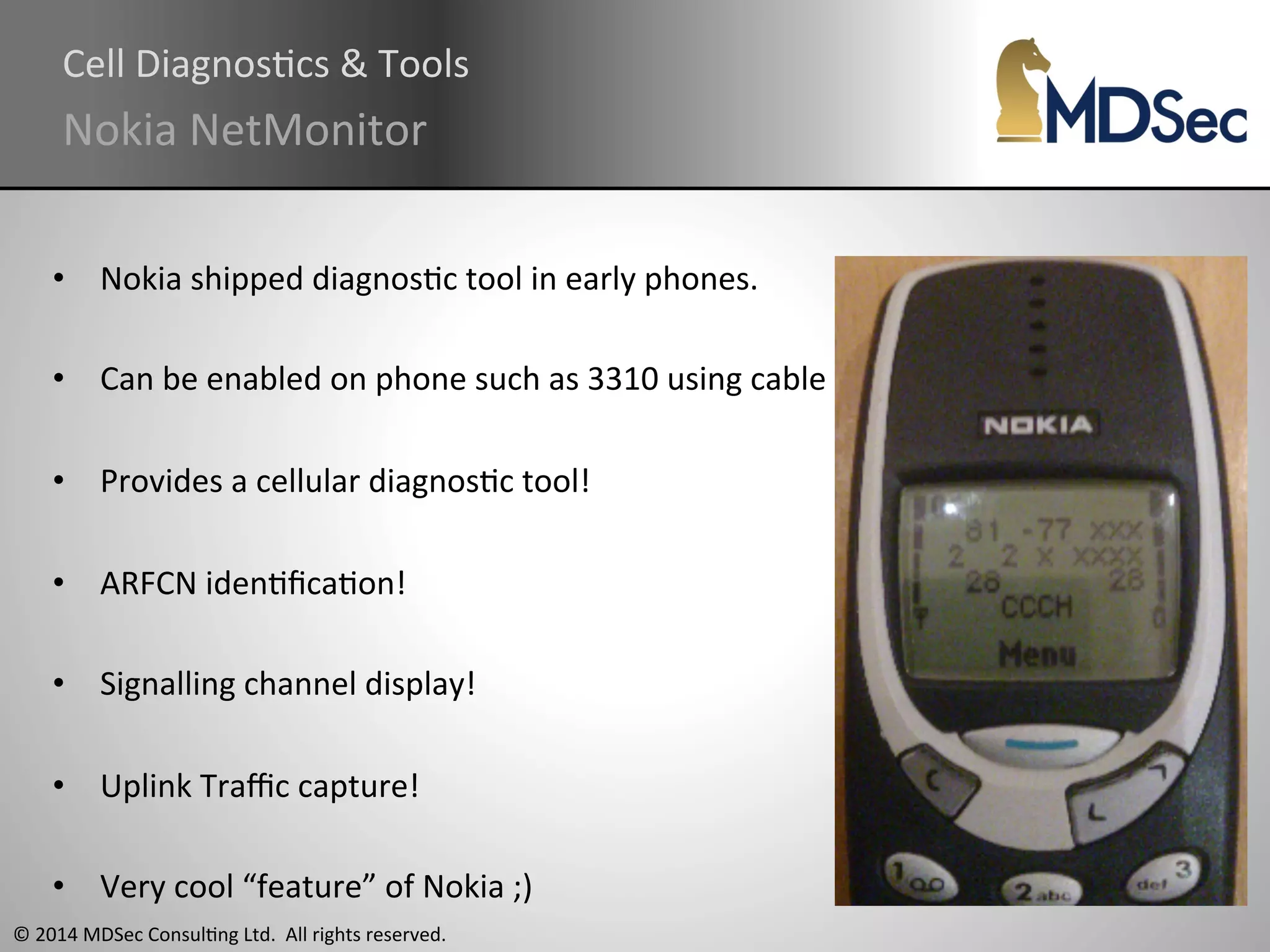 Cell 
DiagnosAcs 
& 
Tools 
Nokia 
NetMonitor 
• Nokia 
shipped 
diagnosAc 
tool 
in 
early 
phones. 
• Can 
be 
enabled 
on 
phone 
such 
as 
3310 
using 
cable 
• Provides 
a 
cellular 
diagnosAc 
tool! 
• ARFCN 
idenAficaAon! 
• Signalling 
channel 
display! 
• Uplink 
Traffic 
capture! 
• Very 
cool 
“feature” 
of 
Nokia 
;) 
© 
2014 
MDSec 
ConsulAng 
Ltd. 
All 
rights 
reserved. 
 