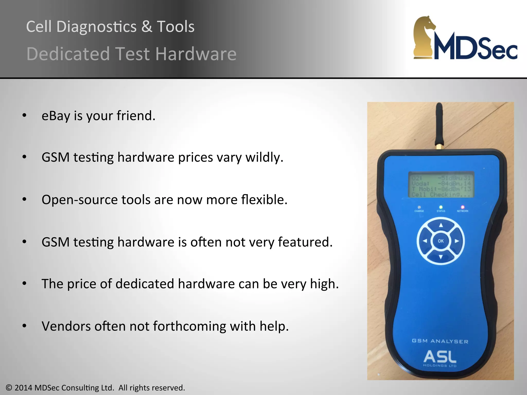 Cell 
DiagnosAcs 
& 
Tools 
Dedicated 
Test 
Hardware 
• eBay 
is 
your 
friend. 
• GSM 
tesAng 
hardware 
prices 
vary 
wildly. 
• Open-­‐source 
tools 
are 
now 
more 
flexible. 
• GSM 
tesAng 
hardware 
is 
oqen 
not 
very 
featured. 
• The 
price 
of 
dedicated 
hardware 
can 
be 
very 
high. 
• Vendors 
oqen 
not 
forthcoming 
with 
help. 
© 
2014 
MDSec 
ConsulAng 
Ltd. 
All 
rights 
reserved. 
 