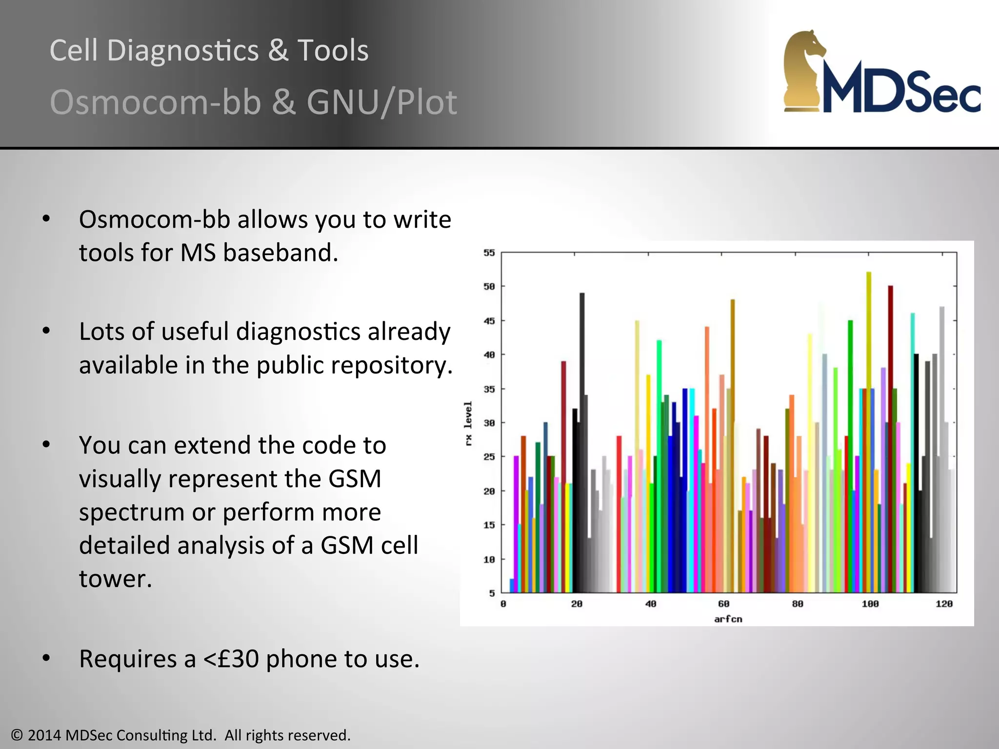 Cell 
DiagnosAcs 
& 
Tools 
Osmocom-­‐bb 
& 
GNU/Plot 
• Osmocom-­‐bb 
allows 
you 
to 
write 
tools 
for 
MS 
baseband. 
• Lots 
of 
useful 
diagnosAcs 
already 
available 
in 
the 
public 
repository. 
• You 
can 
extend 
the 
code 
to 
visually 
represent 
the 
GSM 
spectrum 
or 
perform 
more 
detailed 
analysis 
of 
a 
GSM 
cell 
tower. 
• Requires 
a 
<£30 
phone 
to 
use. 
© 
2014 
MDSec 
ConsulAng 
Ltd. 
All 
rights 
reserved. 
 