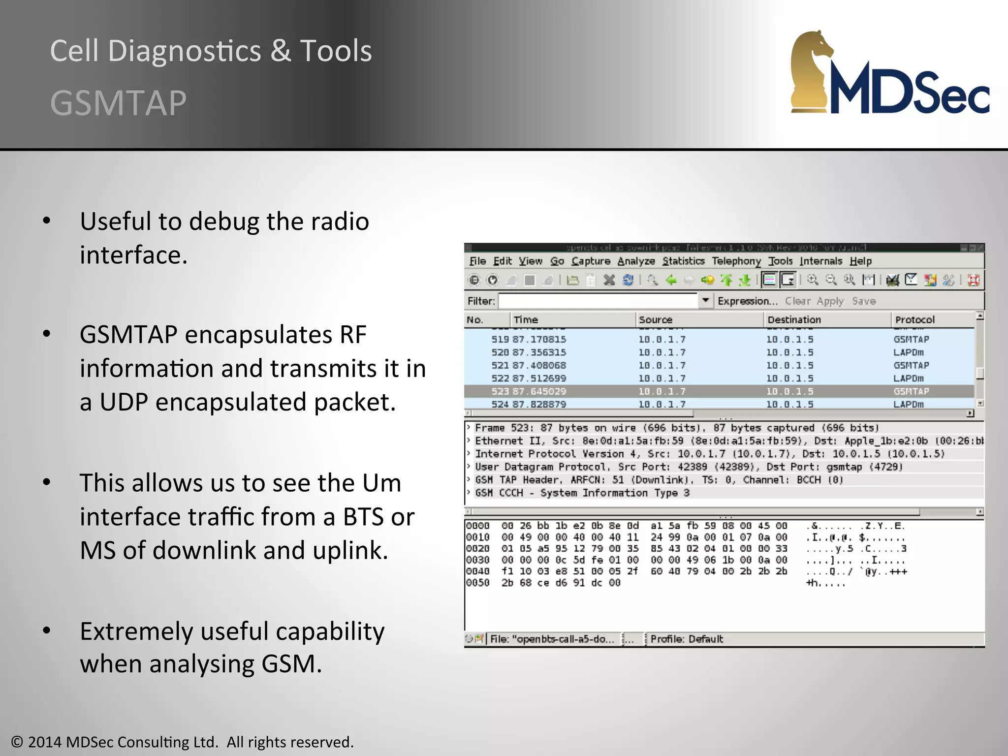 Cell 
DiagnosAcs 
& 
Tools 
GSMTAP 
• Useful 
to 
debug 
the 
radio 
interface. 
• GSMTAP 
encapsulates 
RF 
informaAon 
and 
transmits 
it 
in 
a 
UDP 
encapsulated 
packet. 
• This 
allows 
us 
to 
see 
the 
Um 
interface 
traffic 
from 
a 
BTS 
or 
MS 
of 
downlink 
and 
uplink. 
• Extremely 
useful 
capability 
when 
analysing 
GSM. 
© 
2014 
MDSec 
ConsulAng 
Ltd. 
All 
rights 
reserved. 
 