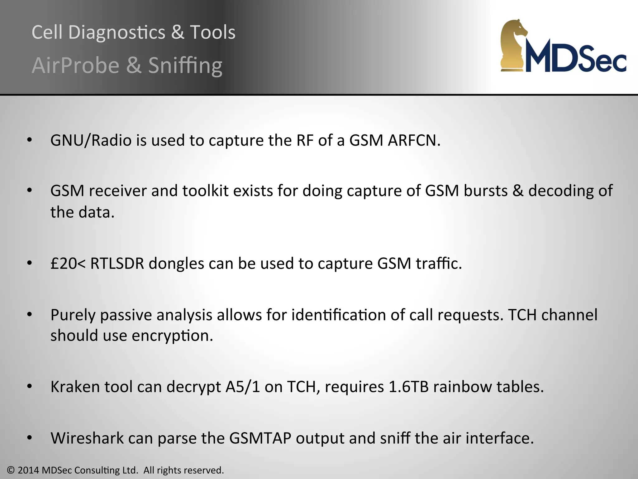 Cell 
DiagnosAcs 
& 
Tools 
AirProbe 
& 
Sniffing 
• GNU/Radio 
is 
used 
to 
capture 
the 
RF 
of 
a 
GSM 
ARFCN. 
• GSM 
receiver 
and 
toolkit 
exists 
for 
doing 
capture 
of 
GSM 
bursts 
& 
decoding 
of 
the 
data. 
• £20< 
RTLSDR 
dongles 
can 
be 
used 
to 
capture 
GSM 
traffic. 
• Purely 
passive 
analysis 
allows 
for 
idenAficaAon 
of 
call 
requests. 
TCH 
channel 
should 
use 
encrypAon. 
• Kraken 
tool 
can 
decrypt 
A5/1 
on 
TCH, 
requires 
1.6TB 
rainbow 
tables. 
• Wireshark 
can 
parse 
the 
GSMTAP 
output 
and 
sniff 
the 
air 
interface. 
© 
2014 
MDSec 
ConsulAng 
Ltd. 
All 
rights 
reserved. 
 
