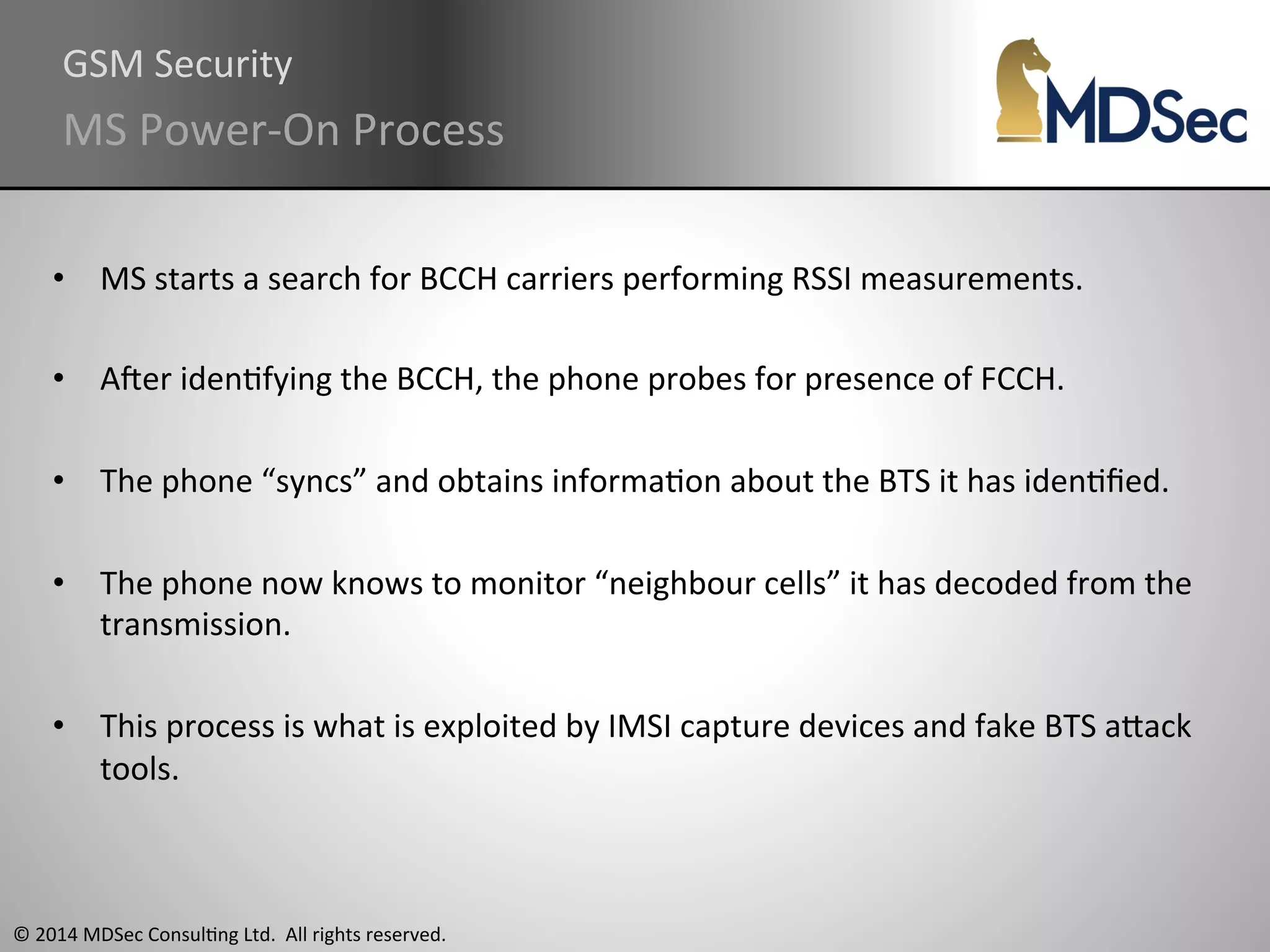 GSM 
Security 
MS 
Power-­‐On 
Process 
• MS 
starts 
a 
search 
for 
BCCH 
carriers 
performing 
RSSI 
measurements. 
• Aqer 
idenAfying 
the 
BCCH, 
the 
phone 
probes 
for 
presence 
of 
FCCH. 
• The 
phone 
“syncs” 
and 
obtains 
informaAon 
about 
the 
BTS 
it 
has 
idenAfied. 
• The 
phone 
now 
knows 
to 
monitor 
“neighbour 
cells” 
it 
has 
decoded 
from 
the 
transmission. 
• This 
process 
is 
what 
is 
exploited 
by 
IMSI 
capture 
devices 
and 
fake 
BTS 
aOack 
tools. 
© 
2014 
MDSec 
ConsulAng 
Ltd. 
All 
rights 
reserved. 
 