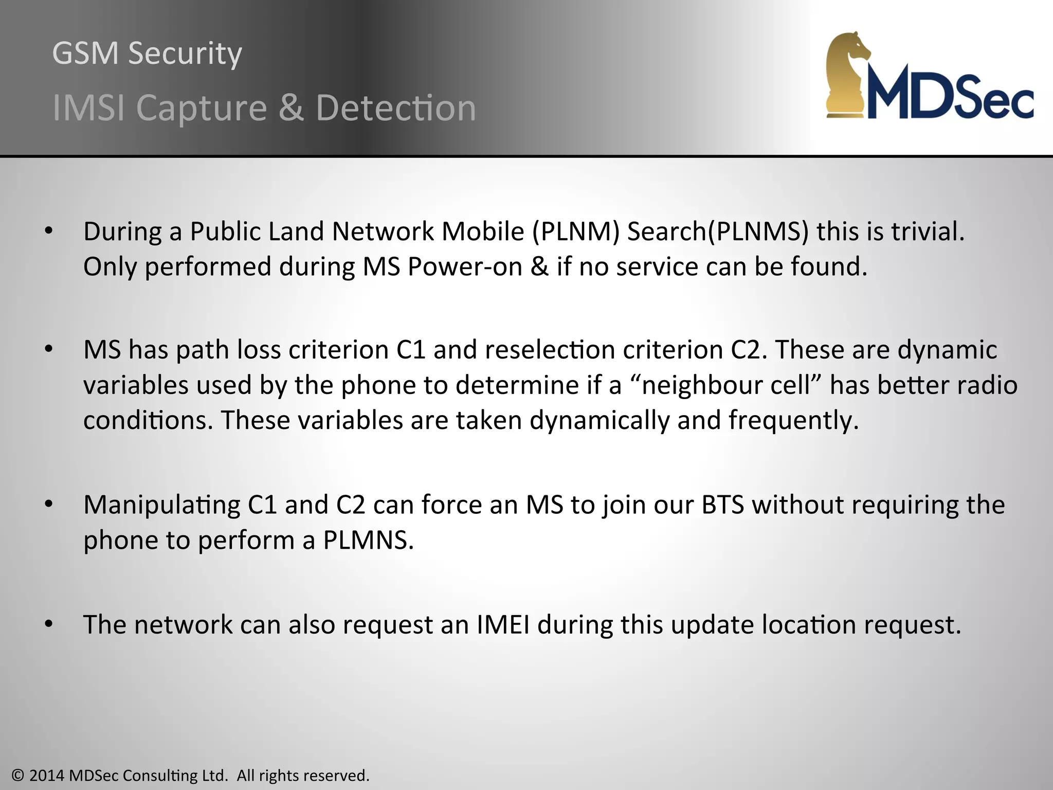 GSM 
Security 
IMSI 
Capture 
& 
DetecAon 
• During 
a 
Public 
Land 
Network 
Mobile 
(PLNM) 
Search(PLNMS) 
this 
is 
trivial. 
Only 
performed 
during 
MS 
Power-­‐on 
& 
if 
no 
service 
can 
be 
found. 
• MS 
has 
path 
loss 
criterion 
C1 
and 
reselecAon 
criterion 
C2. 
These 
are 
dynamic 
variables 
used 
by 
the 
phone 
to 
determine 
if 
a 
“neighbour 
cell” 
has 
beOer 
radio 
condiAons. 
These 
variables 
are 
taken 
dynamically 
and 
frequently. 
• ManipulaAng 
C1 
and 
C2 
can 
force 
an 
MS 
to 
join 
our 
BTS 
without 
requiring 
the 
phone 
to 
perform 
a 
PLMNS. 
• The 
network 
can 
also 
request 
an 
IMEI 
during 
this 
update 
locaAon 
request. 
© 
2014 
MDSec 
ConsulAng 
Ltd. 
All 
rights 
reserved. 
 