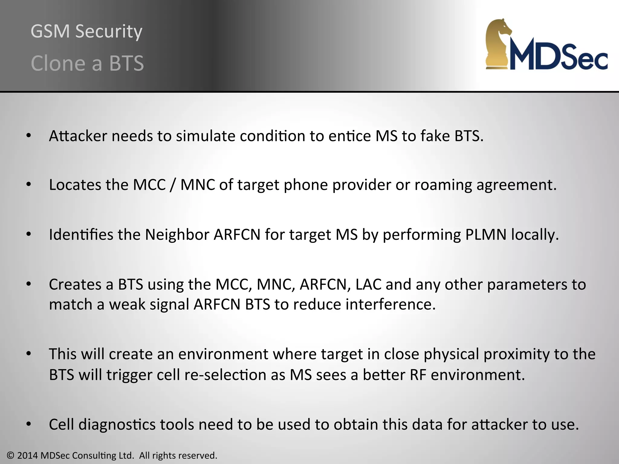 GSM 
Security 
Clone 
a 
BTS 
• AOacker 
needs 
to 
simulate 
condiAon 
to 
enAce 
MS 
to 
fake 
BTS. 
• Locates 
the 
MCC 
/ 
MNC 
of 
target 
phone 
provider 
or 
roaming 
agreement. 
• IdenAfies 
the 
Neighbor 
ARFCN 
for 
target 
MS 
by 
performing 
PLMN 
locally. 
• Creates 
a 
BTS 
using 
the 
MCC, 
MNC, 
ARFCN, 
LAC 
and 
any 
other 
parameters 
to 
match 
a 
weak 
signal 
ARFCN 
BTS 
to 
reduce 
interference. 
• This 
will 
create 
an 
environment 
where 
target 
in 
close 
physical 
proximity 
to 
the 
BTS 
will 
trigger 
cell 
re-­‐selecAon 
as 
MS 
sees 
a 
beOer 
RF 
environment. 
• Cell 
diagnosAcs 
tools 
need 
to 
be 
used 
to 
obtain 
this 
data 
for 
aOacker 
to 
use. 
© 
2014 
MDSec 
ConsulAng 
Ltd. 
All 
rights 
reserved. 
 