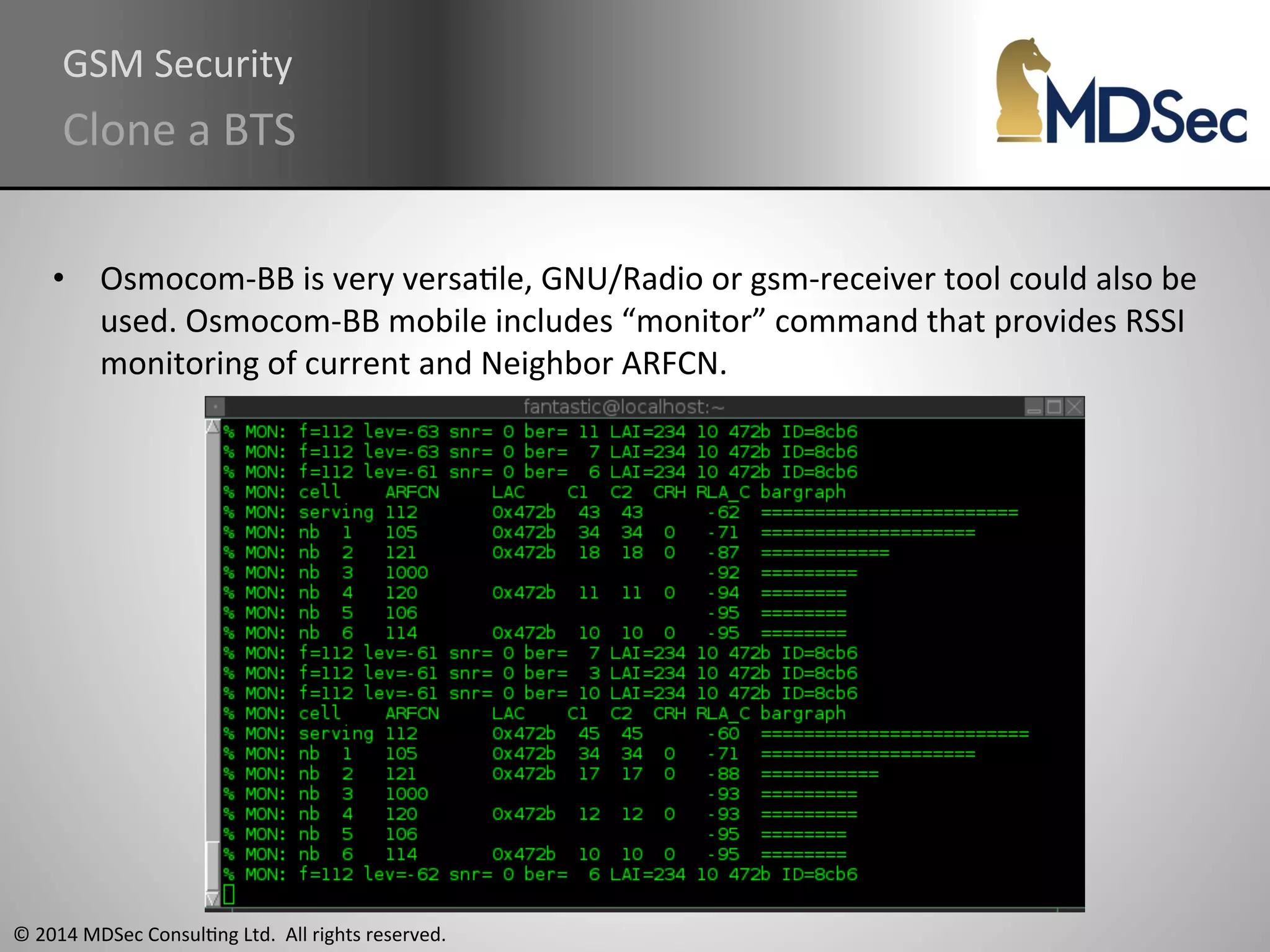 GSM 
Security 
Clone 
a 
BTS 
• Osmocom-­‐BB 
is 
very 
versaAle, 
GNU/Radio 
or 
gsm-­‐receiver 
tool 
could 
also 
be 
used. 
Osmocom-­‐BB 
mobile 
includes 
“monitor” 
command 
that 
provides 
RSSI 
monitoring 
of 
current 
and 
Neighbor 
ARFCN. 
© 
2014 
MDSec 
ConsulAng 
Ltd. 
All 
rights 
reserved. 
 