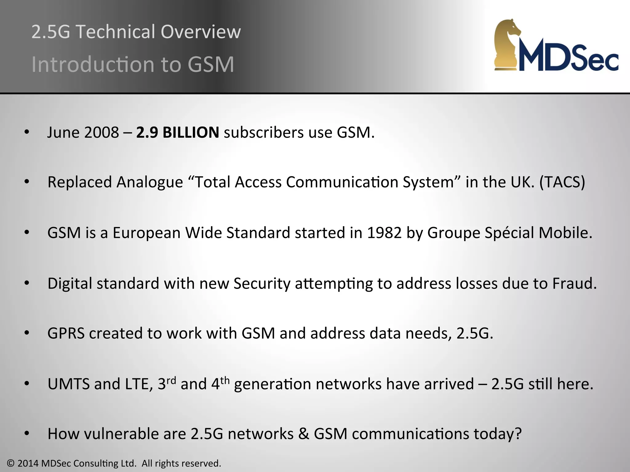 2.5G 
Technical 
Overview 
IntroducAon 
to 
GSM 
• June 
2008 
– 
2.9 
BILLION 
© 
2014 
MDSec 
ConsulAng 
Ltd. 
All 
rights 
reserved. 
subscribers 
use 
GSM. 
• Replaced 
Analogue 
“Total 
Access 
CommunicaAon 
System” 
in 
the 
UK. 
(TACS) 
• GSM 
is 
a 
European 
Wide 
Standard 
started 
in 
1982 
by 
Groupe 
Spécial 
Mobile. 
• Digital 
standard 
with 
new 
Security 
aOempAng 
to 
address 
losses 
due 
to 
Fraud. 
• GPRS 
created 
to 
work 
with 
GSM 
and 
address 
data 
needs, 
2.5G. 
• UMTS 
and 
LTE, 
3rd 
and 
4th 
generaAon 
networks 
have 
arrived 
– 
2.5G 
sAll 
here. 
• How 
vulnerable 
are 
2.5G 
networks 
& 
GSM 
communicaAons 
today? 
 