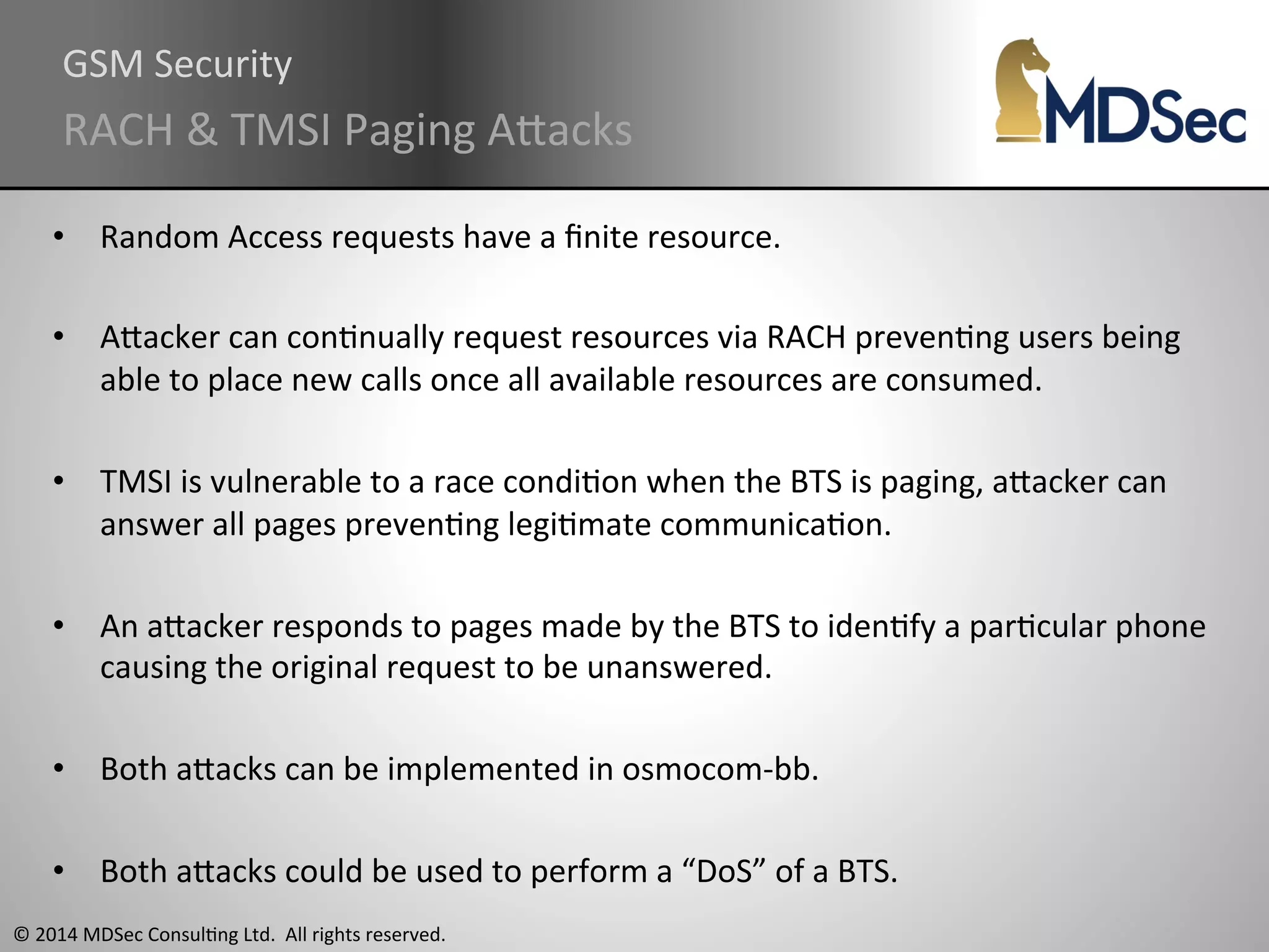 GSM 
Security 
RACH 
& 
TMSI 
Paging 
AOacks 
• Random 
Access 
requests 
have 
a 
finite 
resource. 
• AOacker 
can 
conAnually 
request 
resources 
via 
RACH 
prevenAng 
users 
being 
able 
to 
place 
new 
calls 
once 
all 
available 
resources 
are 
consumed. 
• TMSI 
is 
vulnerable 
to 
a 
race 
condiAon 
when 
the 
BTS 
is 
paging, 
aOacker 
can 
answer 
all 
pages 
prevenAng 
legiAmate 
communicaAon. 
• An 
aOacker 
responds 
to 
pages 
made 
by 
the 
BTS 
to 
idenAfy 
a 
parAcular 
phone 
causing 
the 
original 
request 
to 
be 
unanswered. 
• Both 
aOacks 
can 
be 
implemented 
in 
osmocom-­‐bb. 
• Both 
aOacks 
could 
be 
used 
to 
perform 
a 
“DoS” 
of 
a 
BTS. 
© 
2014 
MDSec 
ConsulAng 
Ltd. 
All 
rights 
reserved. 
 
