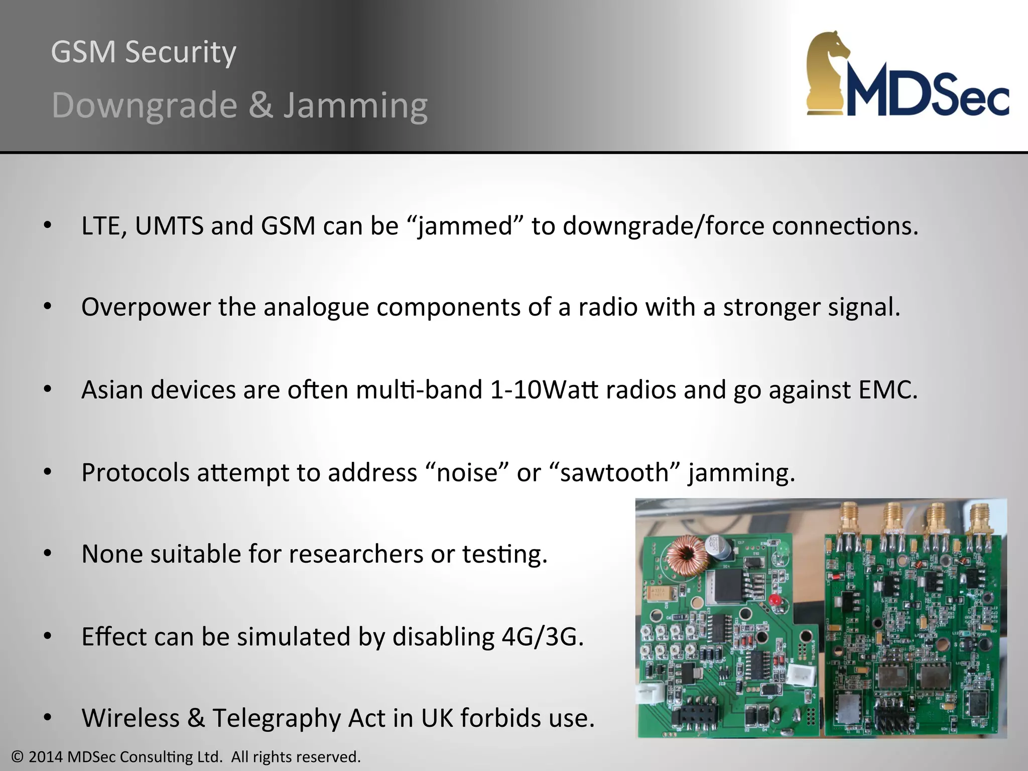 GSM 
Security 
Downgrade 
& 
Jamming 
• LTE, 
UMTS 
and 
GSM 
can 
be 
“jammed” 
to 
downgrade/force 
connecAons. 
• Overpower 
the 
analogue 
components 
of 
a 
radio 
with 
a 
stronger 
signal. 
• Asian 
devices 
are 
oqen 
mulA-­‐band 
1-­‐10WaO 
radios 
and 
go 
against 
EMC. 
• Protocols 
aOempt 
to 
address 
“noise” 
or 
“sawtooth” 
jamming. 
• None 
suitable 
for 
researchers 
or 
tesAng. 
• Effect 
can 
be 
simulated 
by 
disabling 
4G/3G. 
• Wireless 
& 
Telegraphy 
Act 
in 
UK 
forbids 
use. 
© 
2014 
MDSec 
ConsulAng 
Ltd. 
All 
rights 
reserved. 
 