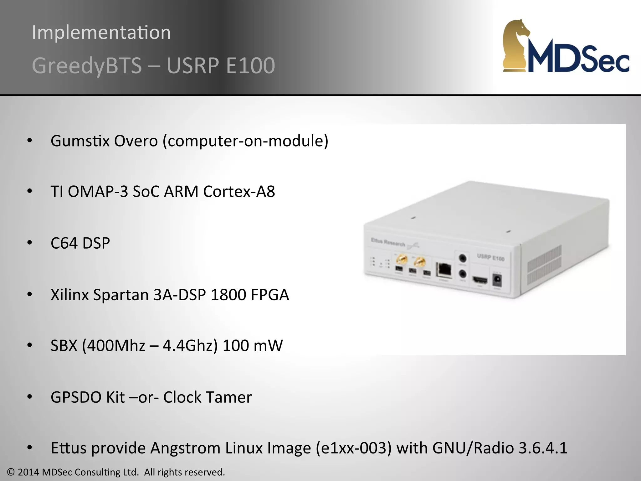 ImplementaAon 
GreedyBTS 
– 
USRP 
E100 
• GumsAx 
Overo 
(computer-­‐on-­‐module) 
• TI 
OMAP-­‐3 
SoC 
ARM 
Cortex-­‐A8 
• C64 
DSP 
• Xilinx 
Spartan 
3A-­‐DSP 
1800 
FPGA 
• SBX 
(400Mhz 
– 
4.4Ghz) 
100 
mW 
• GPSDO 
Kit 
–or-­‐ 
Clock 
Tamer 
• EOus 
provide 
Angstrom 
Linux 
Image 
(e1xx-­‐003) 
with 
GNU/Radio 
3.6.4.1 
© 
2014 
MDSec 
ConsulAng 
Ltd. 
All 
rights 
reserved. 
 