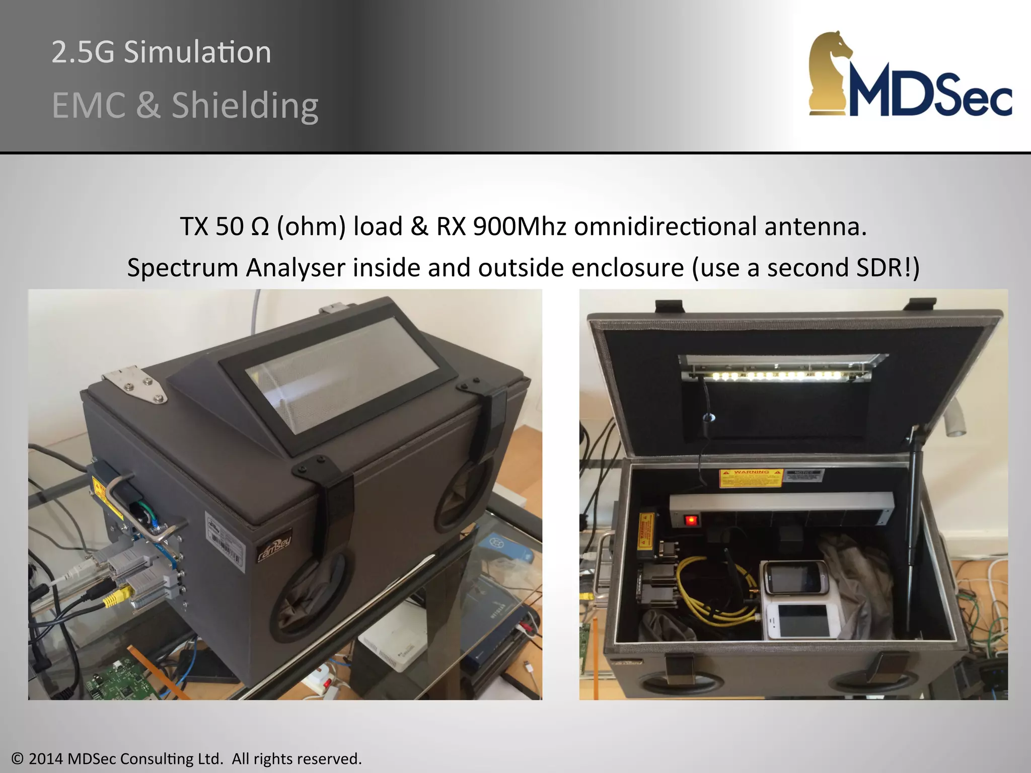 2.5G 
SimulaAon 
EMC 
& 
Shielding 
TX 
50 
Ω 
(ohm) 
load 
& 
RX 
900Mhz 
omnidirecAonal 
antenna. 
Spectrum 
Analyser 
inside 
and 
outside 
enclosure 
(use 
a 
second 
SDR!) 
© 
2014 
MDSec 
ConsulAng 
Ltd. 
All 
rights 
reserved. 
 