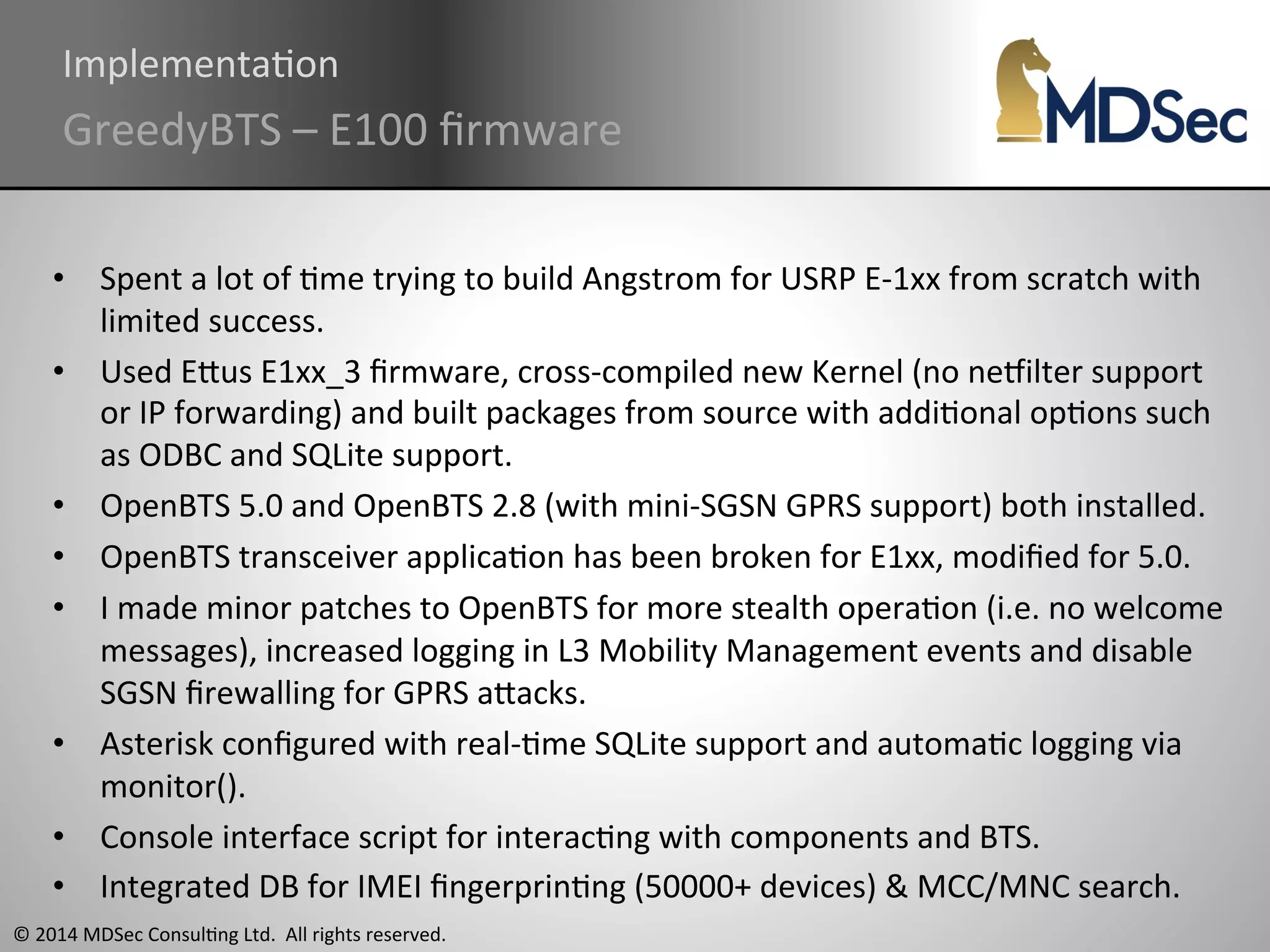 ImplementaAon 
GreedyBTS 
– 
E100 
firmware 
• Spent 
a 
lot 
of 
Ame 
trying 
to 
build 
Angstrom 
for 
USRP 
E-­‐1xx 
from 
scratch 
with 
limited 
success. 
• Used 
EOus 
E1xx_3 
firmware, 
cross-­‐compiled 
new 
Kernel 
(no 
ne}ilter 
support 
or 
IP 
forwarding) 
and 
built 
packages 
from 
source 
with 
addiAonal 
opAons 
such 
as 
ODBC 
and 
SQLite 
support. 
• OpenBTS 
5.0 
and 
OpenBTS 
2.8 
(with 
mini-­‐SGSN 
GPRS 
support) 
both 
installed. 
• OpenBTS 
transceiver 
applicaAon 
has 
been 
broken 
for 
E1xx, 
modified 
for 
5.0. 
• I 
made 
minor 
patches 
to 
OpenBTS 
for 
more 
stealth 
operaAon 
(i.e. 
no 
welcome 
messages), 
increased 
logging 
in 
L3 
Mobility 
Management 
events 
and 
disable 
SGSN 
firewalling 
for 
GPRS 
aOacks. 
• Asterisk 
configured 
with 
real-­‐Ame 
SQLite 
support 
and 
automaAc 
logging 
via 
monitor(). 
• Console 
interface 
script 
for 
interacAng 
with 
components 
and 
BTS. 
• Integrated 
DB 
for 
IMEI 
fingerprinAng 
(50000+ 
devices) 
& 
MCC/MNC 
search. 
© 
2014 
MDSec 
ConsulAng 
Ltd. 
All 
rights 
reserved. 
 