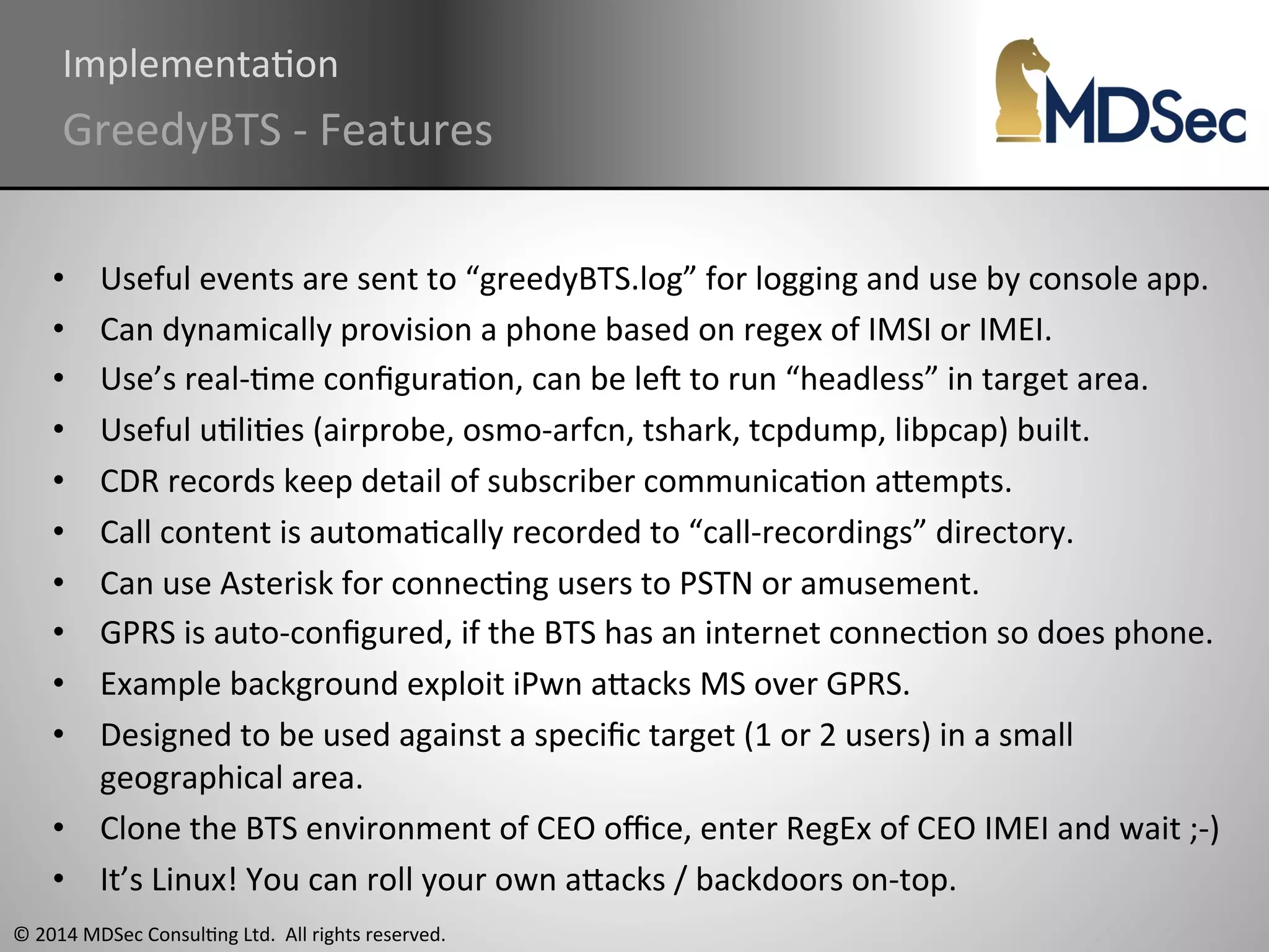ImplementaAon 
GreedyBTS 
-­‐ 
Features 
• Useful 
events 
are 
sent 
to 
“greedyBTS.log” 
for 
logging 
and 
use 
by 
console 
app. 
• Can 
dynamically 
provision 
a 
phone 
based 
on 
regex 
of 
IMSI 
or 
IMEI. 
• Use’s 
real-­‐Ame 
configuraAon, 
can 
be 
leq 
to 
run 
“headless” 
in 
target 
area. 
• Useful 
uAliAes 
(airprobe, 
osmo-­‐arfcn, 
tshark, 
tcpdump, 
libpcap) 
built. 
• CDR 
records 
keep 
detail 
of 
subscriber 
communicaAon 
aOempts. 
• Call 
content 
is 
automaAcally 
recorded 
to 
“call-­‐recordings” 
directory. 
• Can 
use 
Asterisk 
for 
connecAng 
users 
to 
PSTN 
or 
amusement. 
• GPRS 
is 
auto-­‐configured, 
if 
the 
BTS 
has 
an 
internet 
connecAon 
so 
does 
phone. 
• Example 
background 
exploit 
iPwn 
aOacks 
MS 
over 
GPRS. 
• Designed 
to 
be 
used 
against 
a 
specific 
target 
(1 
or 
2 
users) 
in 
a 
small 
geographical 
area. 
• Clone 
the 
BTS 
environment 
of 
CEO 
office, 
enter 
RegEx 
of 
CEO 
IMEI 
and 
wait 
;-­‐) 
• It’s 
Linux! 
You 
can 
roll 
your 
own 
aOacks 
/ 
backdoors 
on-­‐top. 
© 
2014 
MDSec 
ConsulAng 
Ltd. 
All 
rights 
reserved. 
 