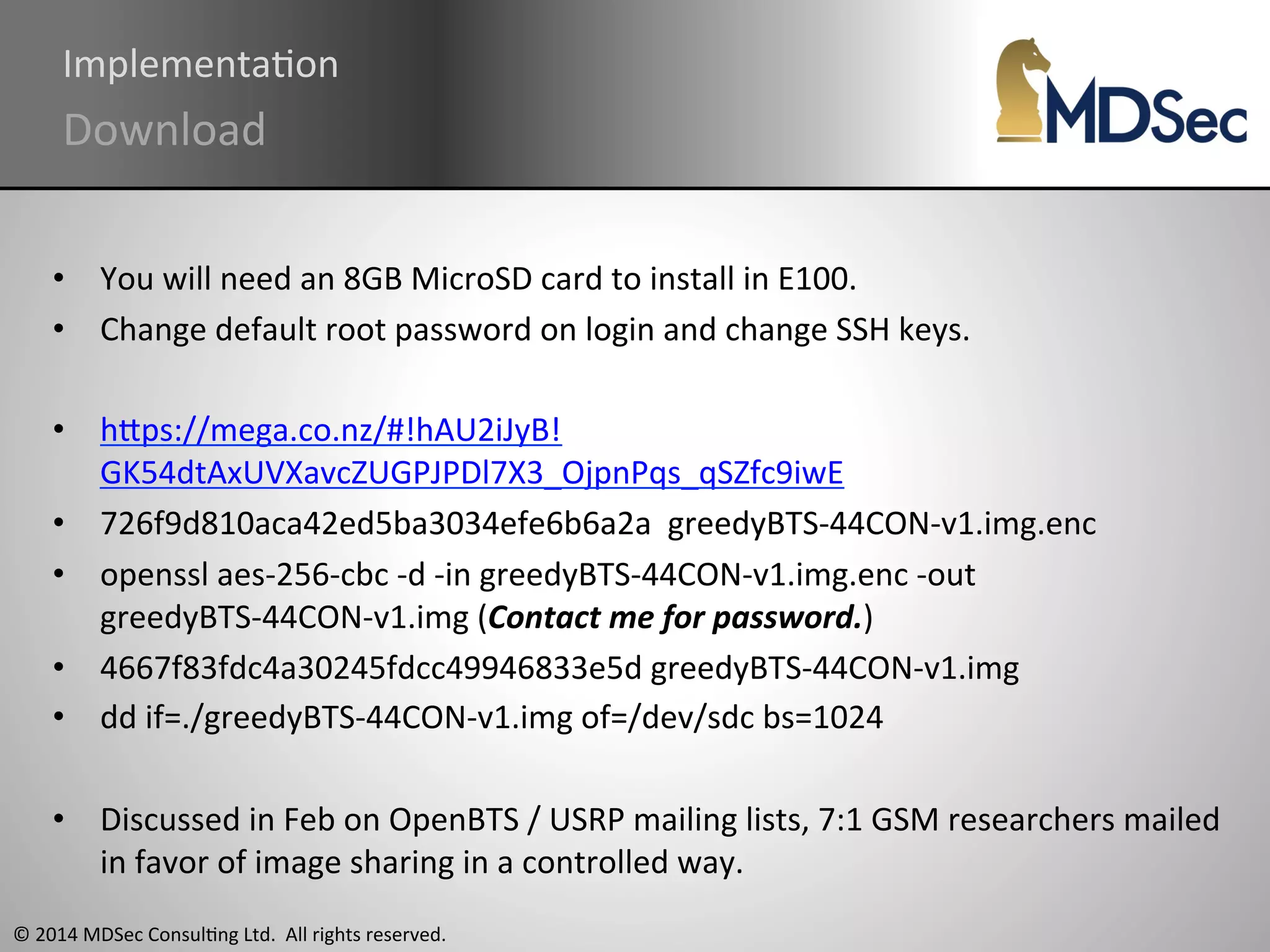 ImplementaAon 
Download 
• You 
will 
need 
an 
8GB 
MicroSD 
card 
to 
install 
in 
E100. 
• Change 
default 
root 
password 
on 
login 
and 
change 
SSH 
keys. 
• hOps://mega.co.nz/#!hAU2iJyB! 
GK54dtAxUVXavcZUGPJPDl7X3_OjpnPqs_qSZfc9iwE 
• 726f9d810aca42ed5ba3034efe6b6a2a 
© 
2014 
MDSec 
ConsulAng 
Ltd. 
All 
rights 
reserved. 
greedyBTS-­‐44CON-­‐v1.img.enc 
• openssl 
aes-­‐256-­‐cbc 
-­‐d 
-­‐in 
greedyBTS-­‐44CON-­‐v1.img.enc 
-­‐out 
greedyBTS-­‐44CON-­‐v1.img 
(Contact 
me 
for 
password.) 
• 4667f83fdc4a30245fdcc49946833e5d 
greedyBTS-­‐44CON-­‐v1.img 
• dd 
if=./greedyBTS-­‐44CON-­‐v1.img 
of=/dev/sdc 
bs=1024 
• Discussed 
in 
Feb 
on 
OpenBTS 
/ 
USRP 
mailing 
lists, 
7:1 
GSM 
researchers 
mailed 
in 
favor 
of 
image 
sharing 
in 
a 
controlled 
way. 
 