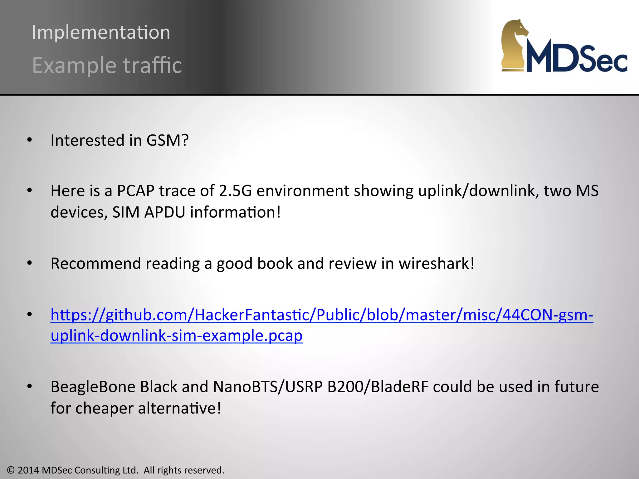 ImplementaAon 
Example 
traffic 
• Interested 
in 
GSM? 
• Here 
is 
a 
PCAP 
trace 
of 
2.5G 
environment 
showing 
uplink/downlink, 
two 
MS 
devices, 
SIM 
APDU 
informaAon! 
• Recommend 
reading 
a 
good 
book 
and 
review 
in 
wireshark! 
• hOps://github.com/HackerFantasAc/Public/blob/master/misc/44CON-­‐gsm-­‐ 
uplink-­‐downlink-­‐sim-­‐example.pcap 
• BeagleBone 
Black 
and 
NanoBTS/USRP 
B200/BladeRF 
could 
be 
used 
in 
future 
for 
cheaper 
alternaAve! 
© 
2014 
MDSec 
ConsulAng 
Ltd. 
All 
rights 
reserved. 
 