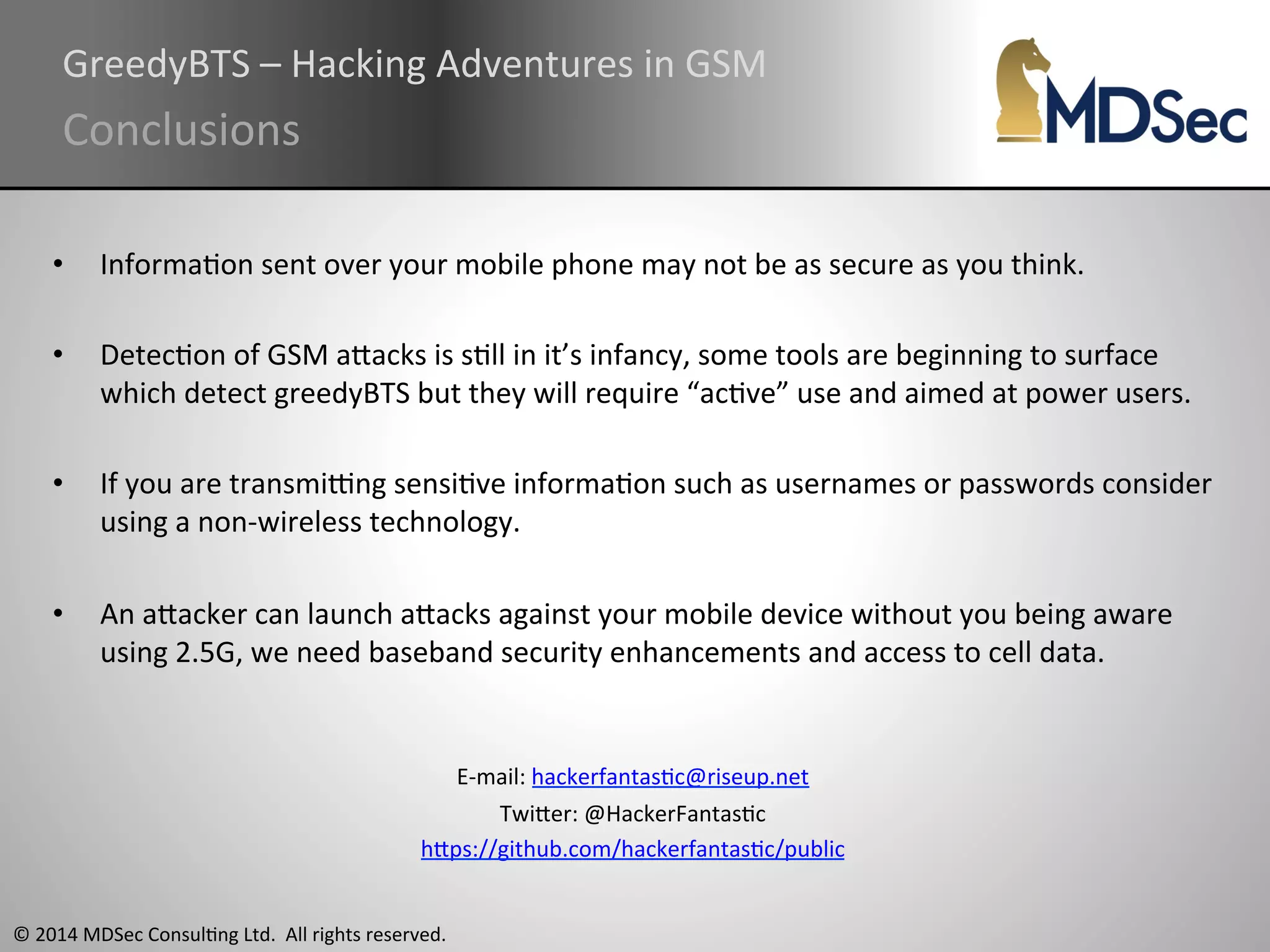 GreedyBTS 
– 
Hacking 
Adventures 
in 
GSM 
Conclusions 
• InformaAon 
sent 
over 
your 
mobile 
phone 
may 
not 
be 
as 
secure 
as 
you 
think. 
• DetecAon 
of 
GSM 
aOacks 
is 
sAll 
in 
it’s 
infancy, 
some 
tools 
are 
beginning 
to 
surface 
which 
detect 
greedyBTS 
but 
they 
will 
require 
“acAve” 
use 
and 
aimed 
at 
power 
users. 
• If 
you 
are 
transmiung 
sensiAve 
informaAon 
such 
as 
usernames 
or 
passwords 
consider 
using 
a 
non-­‐wireless 
technology. 
• An 
aOacker 
can 
launch 
aOacks 
against 
your 
mobile 
device 
without 
you 
being 
aware 
using 
2.5G, 
we 
need 
baseband 
security 
enhancements 
and 
access 
to 
cell 
data. 
© 
2014 
MDSec 
ConsulAng 
Ltd. 
All 
rights 
reserved. 
E-­‐mail: 
hackerfantasAc@riseup.net 
TwiOer: 
@HackerFantasAc 
hOps://github.com/hackerfantasAc/public 
 
