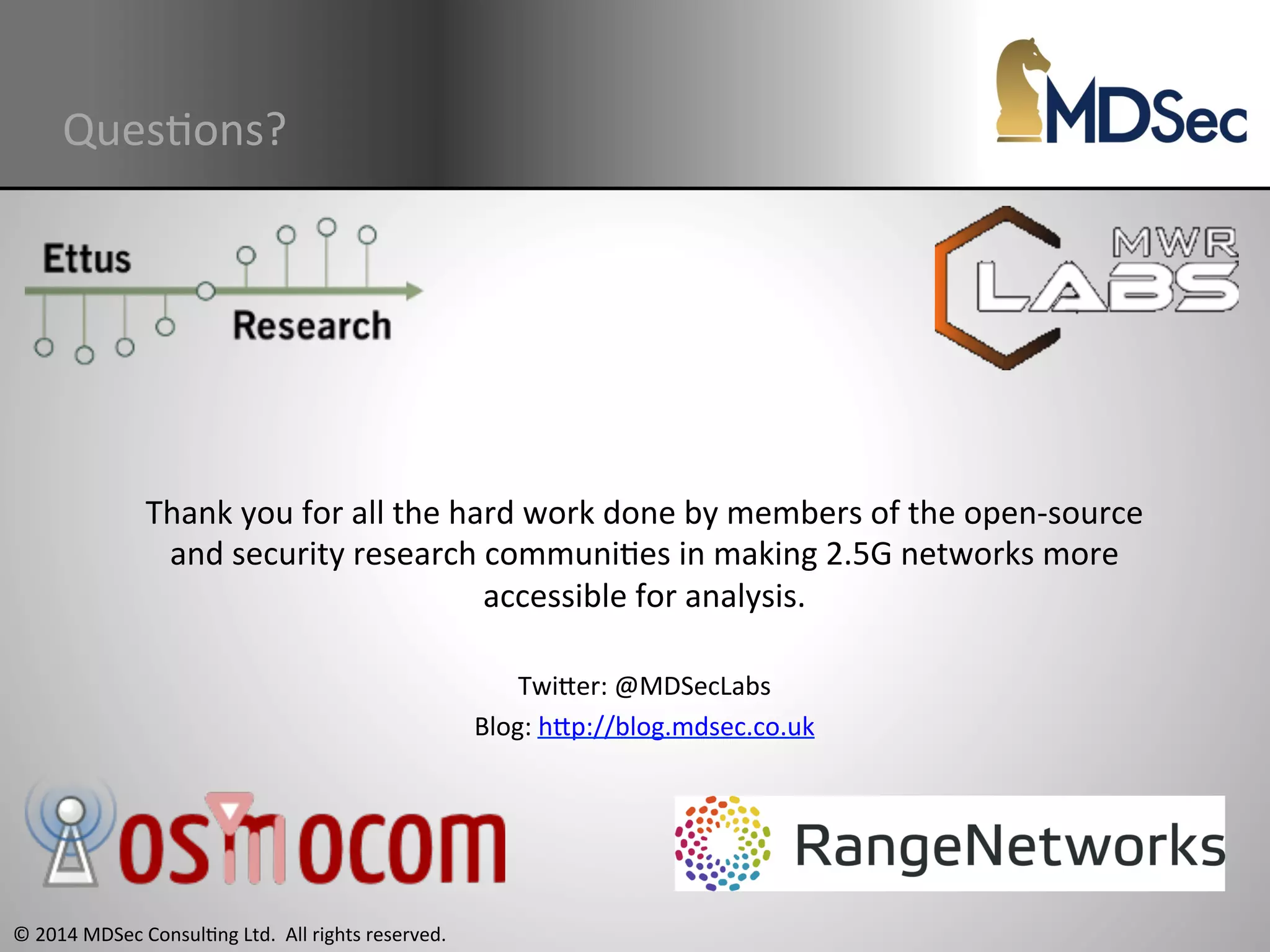 QuesAons? 
Thank 
you 
for 
all 
the 
hard 
work 
done 
by 
members 
of 
the 
open-­‐source 
and 
security 
research 
communiAes 
in 
making 
2.5G 
networks 
more 
© 
2014 
MDSec 
ConsulAng 
Ltd. 
All 
rights 
reserved. 
accessible 
for 
analysis. 
TwiOer: 
@MDSecLabs 
Blog: 
hOp://blog.mdsec.co.uk 
