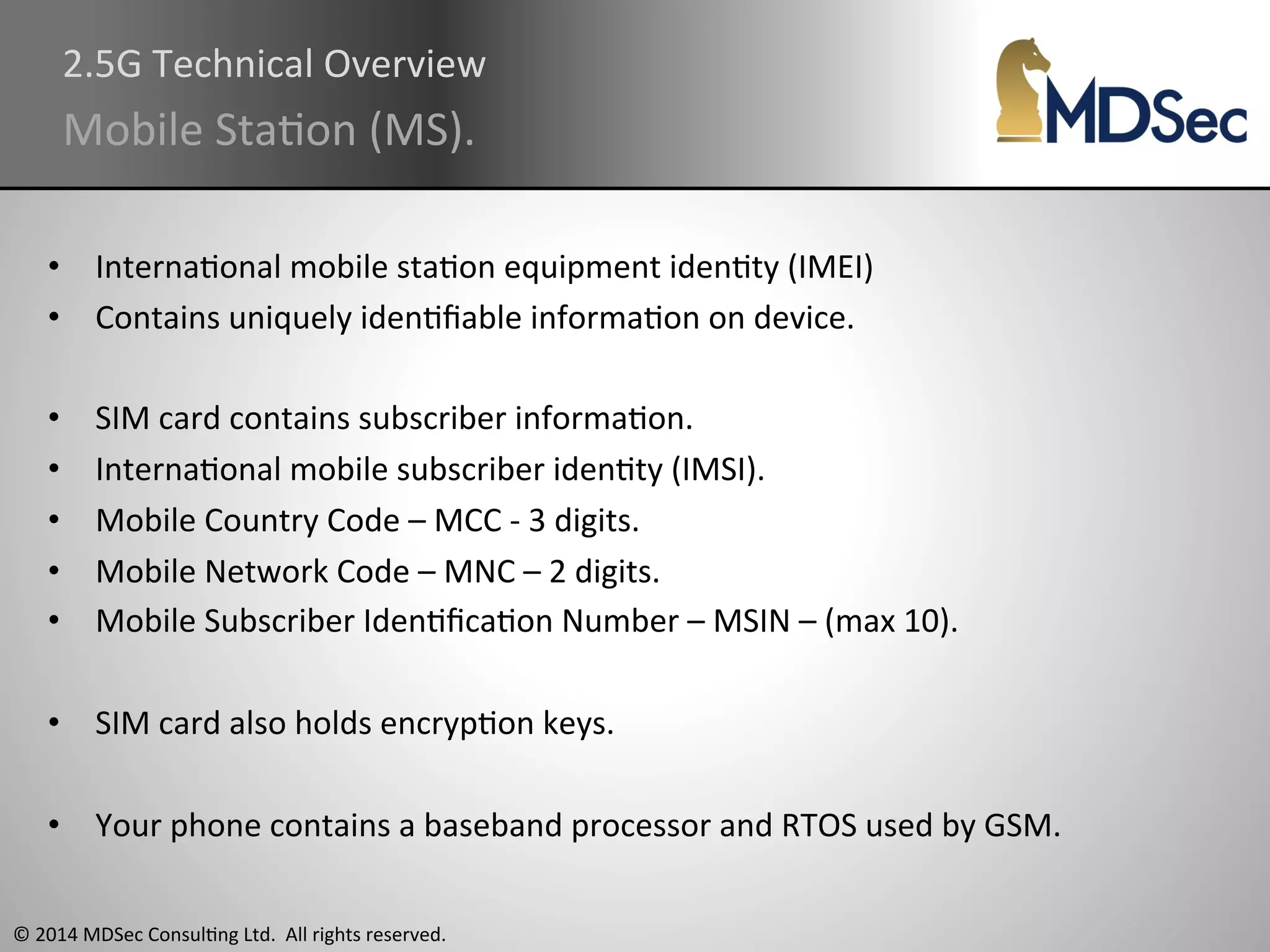 2.5G 
Technical 
Overview 
Mobile 
StaAon 
(MS). 
• InternaAonal 
mobile 
staAon 
equipment 
idenAty 
(IMEI) 
• Contains 
uniquely 
idenAfiable 
informaAon 
on 
device. 
• SIM 
card 
contains 
subscriber 
informaAon. 
• InternaAonal 
mobile 
subscriber 
idenAty 
(IMSI). 
• Mobile 
Country 
Code 
– 
MCC 
-­‐ 
3 
digits. 
• Mobile 
Network 
Code 
– 
MNC 
– 
2 
digits. 
• Mobile 
Subscriber 
IdenAficaAon 
Number 
– 
MSIN 
– 
(max 
10). 
• SIM 
card 
also 
holds 
encrypAon 
keys. 
• Your 
phone 
contains 
a 
baseband 
processor 
and 
RTOS 
used 
by 
GSM. 
© 
2014 
MDSec 
ConsulAng 
Ltd. 
All 
rights 
reserved. 
 