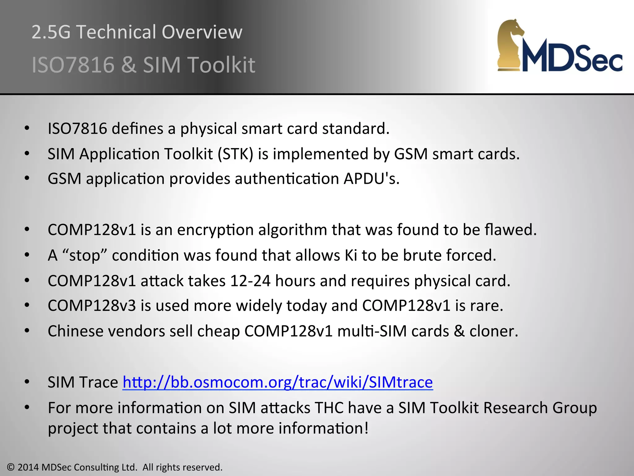 2.5G 
Technical 
Overview 
ISO7816 
& 
SIM 
Toolkit 
• ISO7816 
defines 
a 
physical 
smart 
card 
standard. 
• SIM 
ApplicaAon 
Toolkit 
(STK) 
is 
implemented 
by 
GSM 
smart 
cards. 
• GSM 
applicaAon 
provides 
authenAcaAon 
APDU's. 
• COMP128v1 
is 
an 
encrypAon 
algorithm 
that 
was 
found 
to 
be 
flawed. 
• A 
“stop” 
condiAon 
was 
found 
that 
allows 
Ki 
to 
be 
brute 
forced. 
• COMP128v1 
aOack 
takes 
12-­‐24 
hours 
and 
requires 
physical 
card. 
• COMP128v3 
is 
used 
more 
widely 
today 
and 
COMP128v1 
is 
rare. 
• Chinese 
vendors 
sell 
cheap 
COMP128v1 
mulA-­‐SIM 
cards 
& 
cloner. 
• SIM 
Trace 
hOp://bb.osmocom.org/trac/wiki/SIMtrace 
• For 
more 
informaAon 
on 
SIM 
aOacks 
THC 
have 
a 
SIM 
Toolkit 
Research 
Group 
project 
that 
contains 
a 
lot 
more 
informaAon! 
© 
2014 
MDSec 
ConsulAng 
Ltd. 
All 
rights 
reserved. 
 