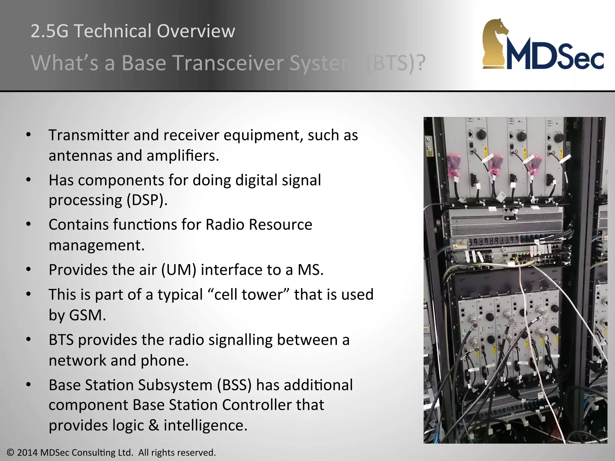 2.5G 
Technical 
Overview 
What’s 
a 
Base 
Transceiver 
System 
(BTS)? 
• TransmiOer 
and 
receiver 
equipment, 
such 
as 
antennas 
and 
amplifiers. 
• Has 
components 
for 
doing 
digital 
signal 
processing 
(DSP). 
• Contains 
funcAons 
for 
Radio 
Resource 
management. 
• Provides 
the 
air 
(UM) 
interface 
to 
a 
MS. 
• This 
is 
part 
of 
a 
typical 
“cell 
tower” 
that 
is 
used 
by 
GSM. 
• BTS 
provides 
the 
radio 
signalling 
between 
a 
network 
and 
phone. 
• Base 
StaAon 
Subsystem 
(BSS) 
has 
addiAonal 
component 
Base 
StaAon 
Controller 
that 
provides 
logic 
& 
intelligence. 
© 
2014 
MDSec 
ConsulAng 
Ltd. 
All 
rights 
reserved. 
 