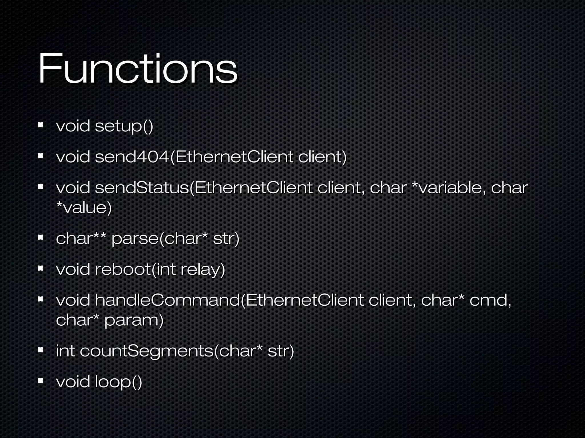 FunctionsFunctions
void setup()void setup()
void send404(EthernetClient client)void send404(EthernetClient client)
void sendStatus(EthernetClient client, char *variable, charvoid sendStatus(EthernetClient client, char *variable, char
*value)*value)
char** parse(char* str)char** parse(char* str)
void reboot(int relay)void reboot(int relay)
void handleCommand(EthernetClient client, char* cmd,void handleCommand(EthernetClient client, char* cmd,
char* param)char* param)
int countSegments(char* str)int countSegments(char* str)
void loop()void loop()