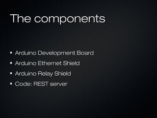 The componentsThe components
Arduino Development BoardArduino Development Board
Arduino Ethernet ShieldArduino Ethernet Shield
Arduino Relay ShieldArduino Relay Shield
Code: REST serverCode: REST server
 