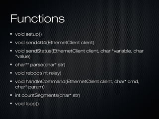 FunctionsFunctions
void setup()void setup()
void send404(EthernetClient client)void send404(EthernetClient client)
void sendStatus(EthernetClient client, char *variable, charvoid sendStatus(EthernetClient client, char *variable, char
*value)*value)
char** parse(char* str)char** parse(char* str)
void reboot(int relay)void reboot(int relay)
void handleCommand(EthernetClient client, char* cmd,void handleCommand(EthernetClient client, char* cmd,
char* param)char* param)
int countSegments(char* str)int countSegments(char* str)
void loop()void loop()
 
