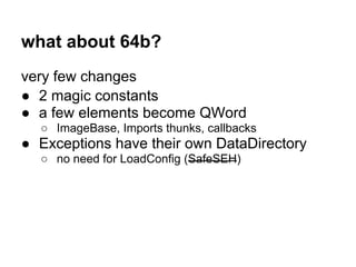what about 64b?
very few changes
● 2 magic constants
● a few elements become QWord
○ ImageBase, Imports thunks, callbacks
● Exceptions have their own DataDirectory
○ no need for LoadConfig (SafeSEH)
 