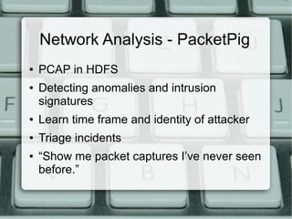 Network Analysis - PacketPig 
● PCAP in HDFS 
● Detecting anomalies and intrusion 
signatures 
● Learn time frame and identity of attacker 
● Triage incidents 
● “Show me packet captures I’ve never seen 
before.” 
 