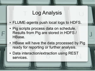 Log Analysis 
● FLUME-agents push local logs to HDFS. 
● Pig scripts process data on schedule. 
Results from Pig are stored in HDFS / 
HBase. 
● HBase will have the data processed by Pig 
ready for reporting or further analysis. 
● Data interaction/extraction using REST 
services. 
 