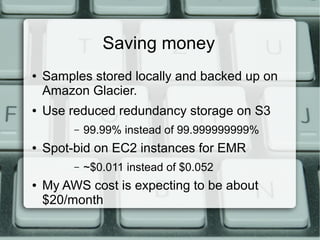 Saving money 
● Samples stored locally and backed up on 
Amazon Glacier. 
● Use reduced redundancy storage on S3 
– 99.99% instead of 99.999999999% 
● Spot-bid on EC2 instances for EMR 
– ~$0.011 instead of $0.052 
● My AWS cost is expecting to be about 
$20/month 
 