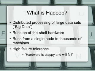 What is Hadoop? 
● Distributed processing of large data sets 
(“Big Data”) 
● Runs on of-the-shelf hardware 
● Runs from a single node to thousands of 
machines 
● High failure tolerance 
– “Hardware is crappy and will fail” 
 