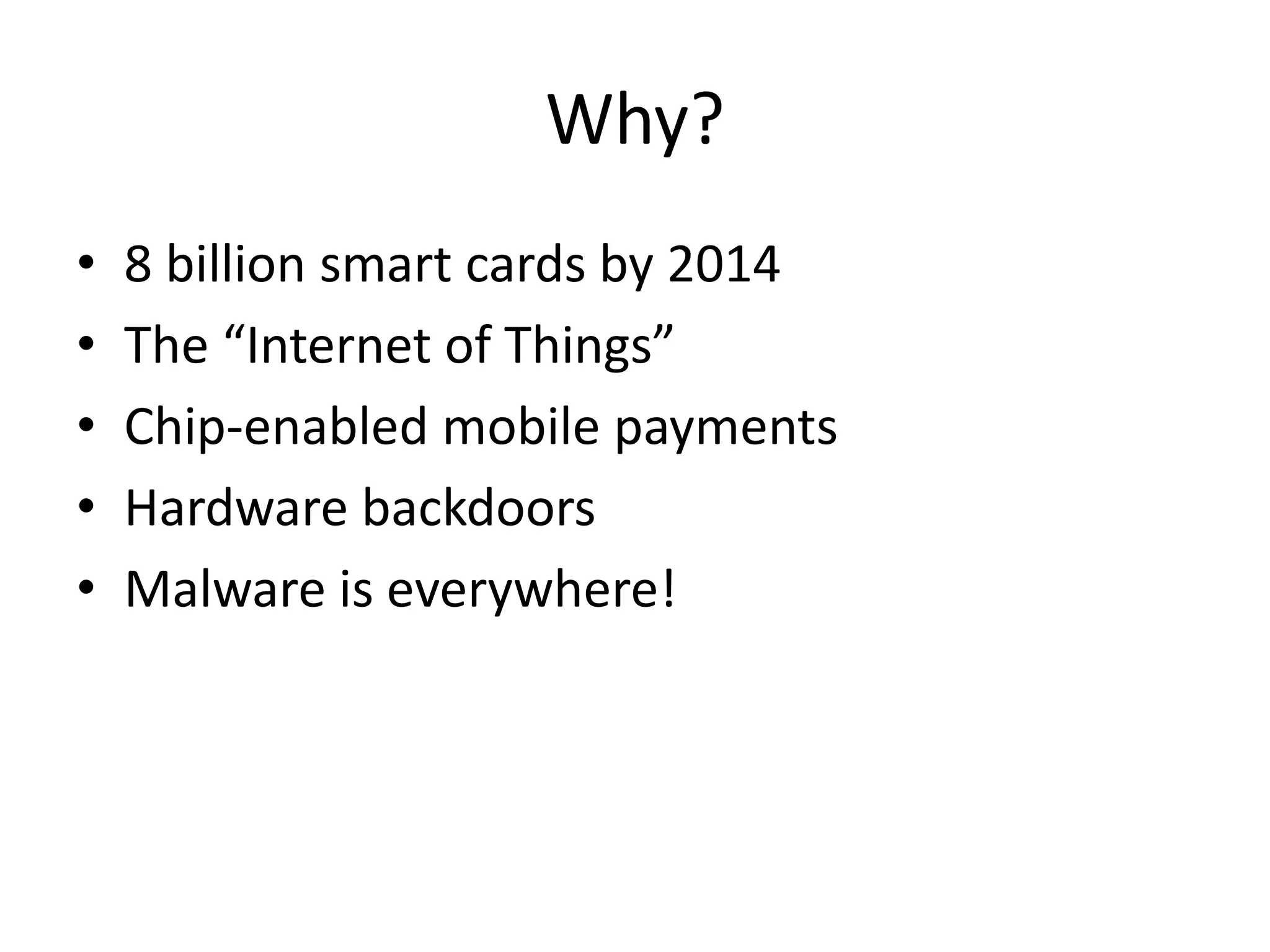 Why?
•   8 billion smart cards by 2014
•   The “Internet of Things”
•   Chip-enabled mobile payments
•   Hardware backdoors
•   Malware is everywhere!
 