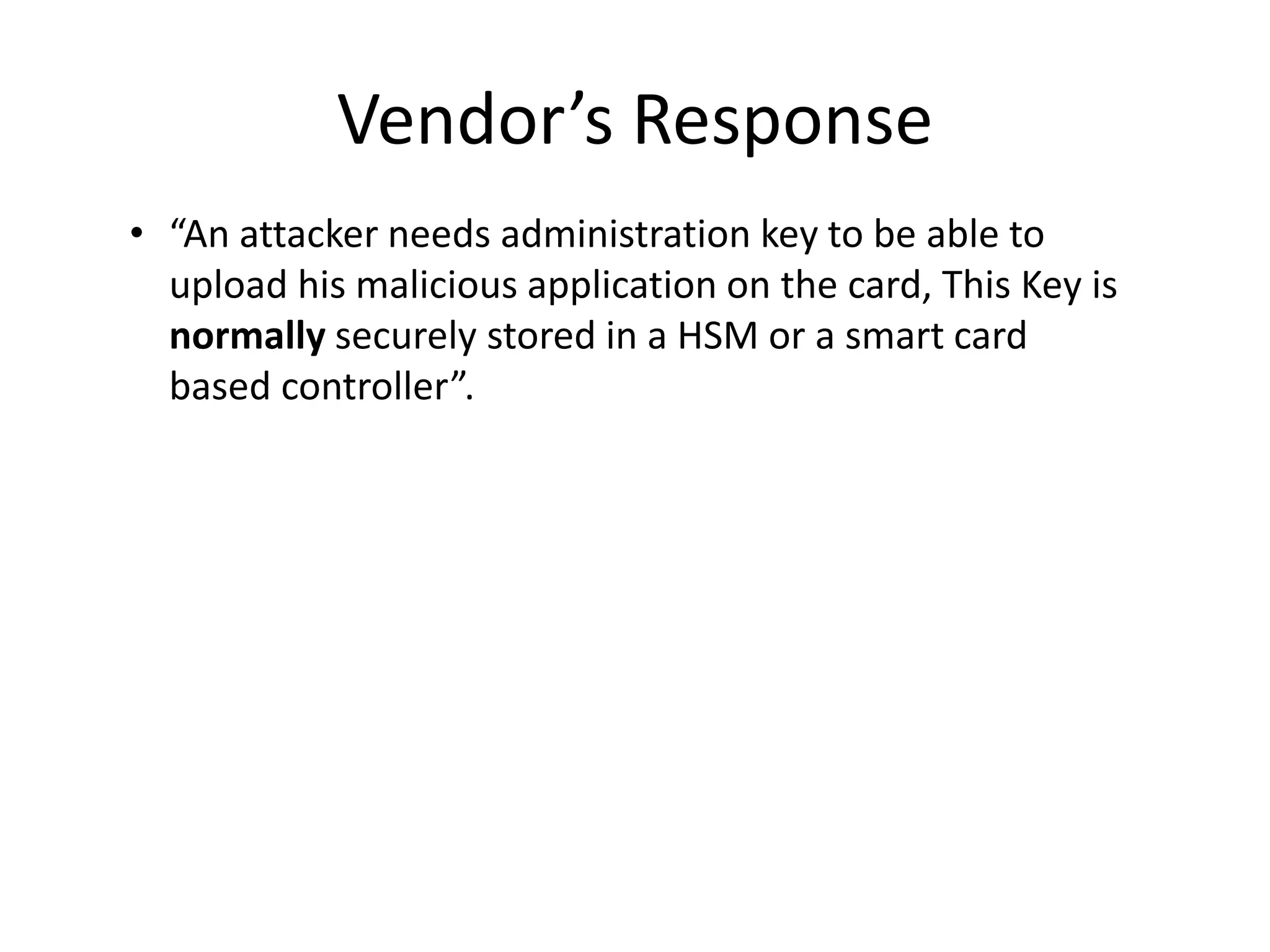 Vendor’s Response
• “An attacker needs administration key to be able to
  upload his malicious application on the card, This Key is
  normally securely stored in a HSM or a smart card
  based controller”.
 