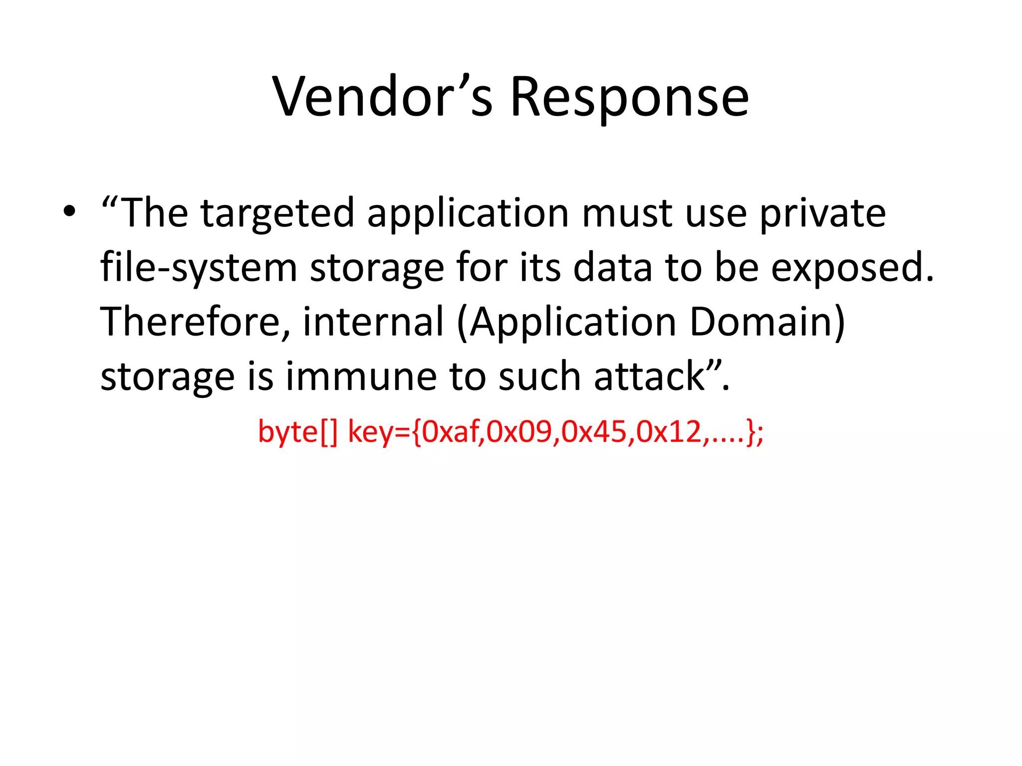 Vendor’s Response
• “The targeted application must use private
  file-system storage for its data to be exposed.
  Therefore, internal (Application Domain)
  storage is immune to such attack”.
          byte[] key={0xaf,0x09,0x45,0x12,....};
 