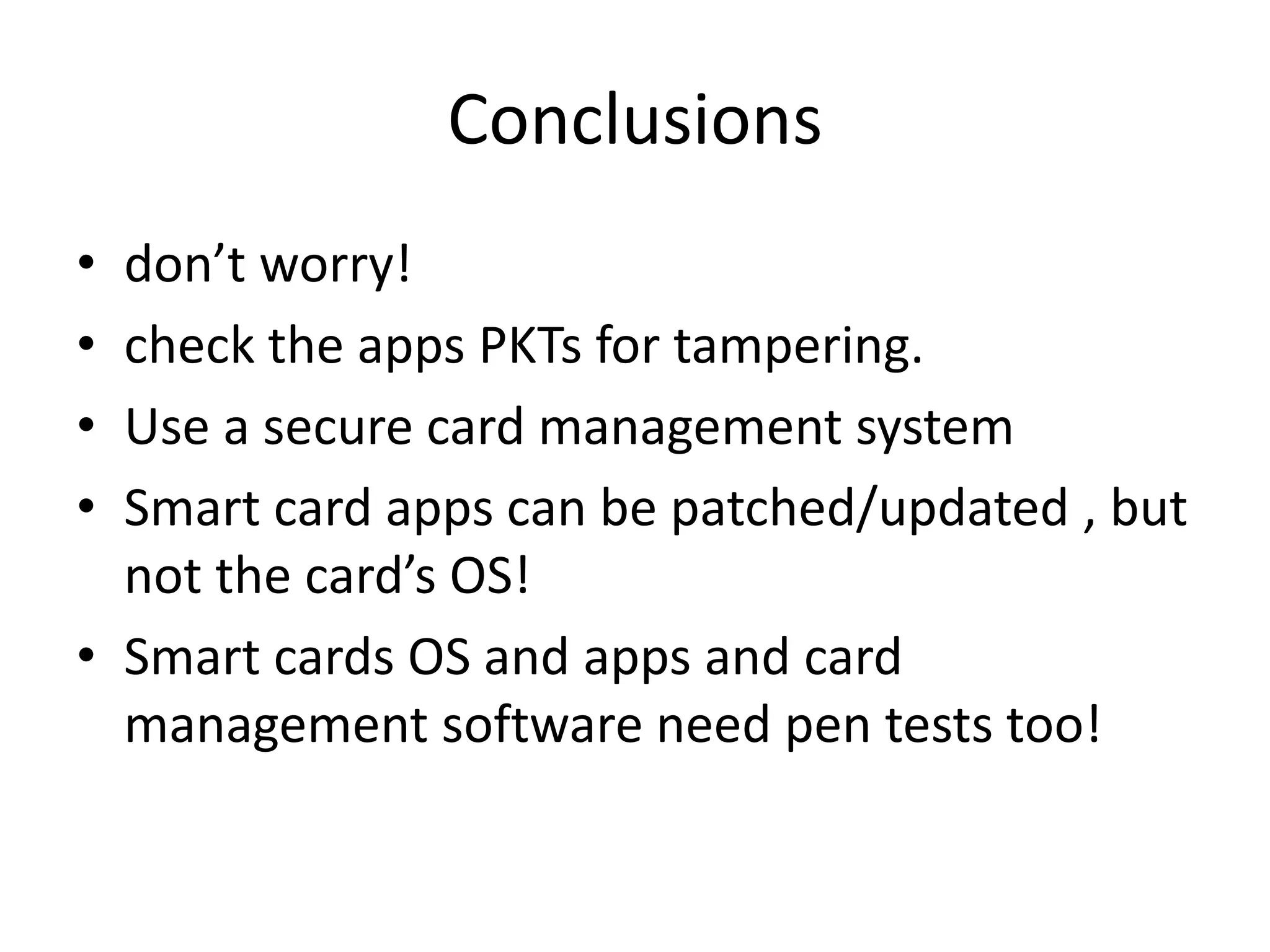 Conclusions
• don’t worry!
• check the apps PKTs for tampering.
• Use a secure card management system
• Smart card apps can be patched/updated , but
  not the card’s OS!
• Smart cards OS and apps and card
  management software need pen tests too!
 