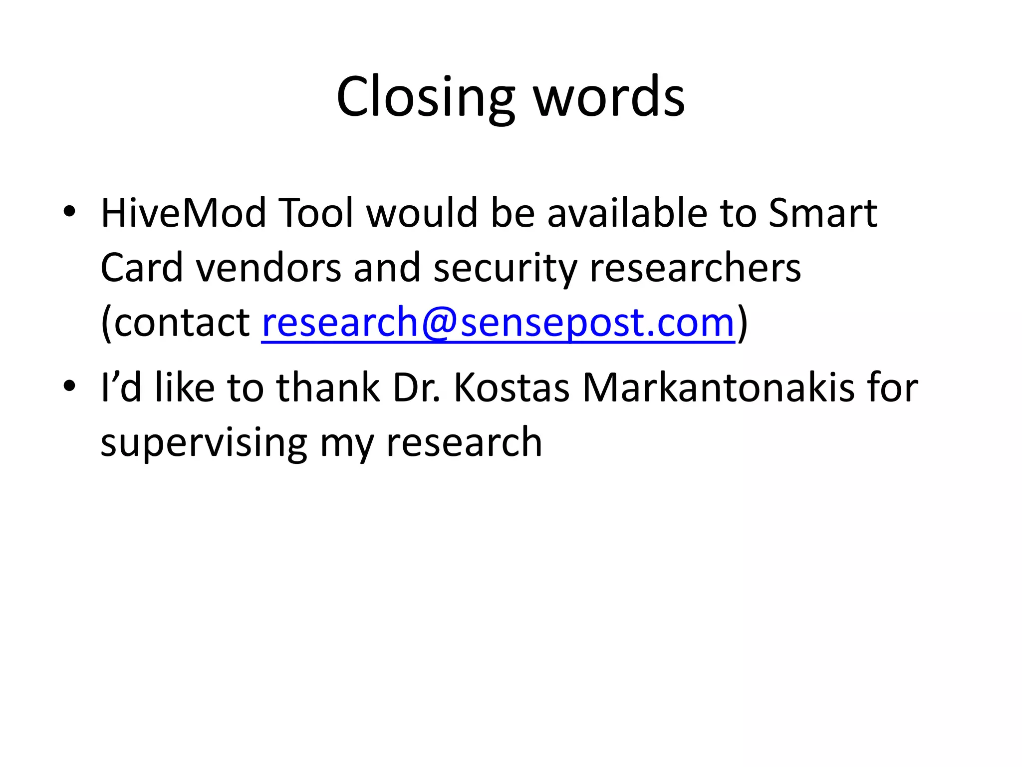 Closing words
• HiveMod Tool would be available to Smart
  Card vendors and security researchers
  (contact research@sensepost.com)
• I’d like to thank Dr. Kostas Markantonakis for
  supervising my research
 