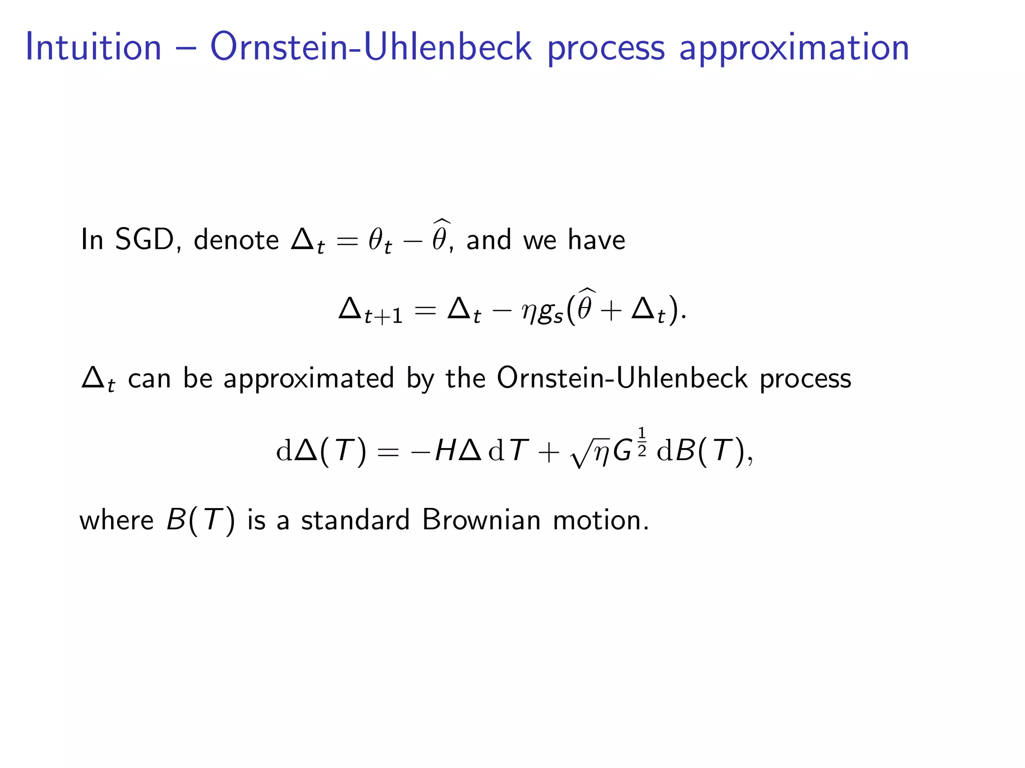 Intuition – Ornstein-Uhlenbeck process approximation
In SGD, denote ∆t = θt − θ, and we have
∆t+1 = ∆t − ηgs(θ + ∆t).
∆t can be approximated by the Ornstein-Uhlenbeck process
d∆(T) = −H∆ dT +
√
ηG
1
2 dB(T),
where B(T) is a standard Brownian motion.
 