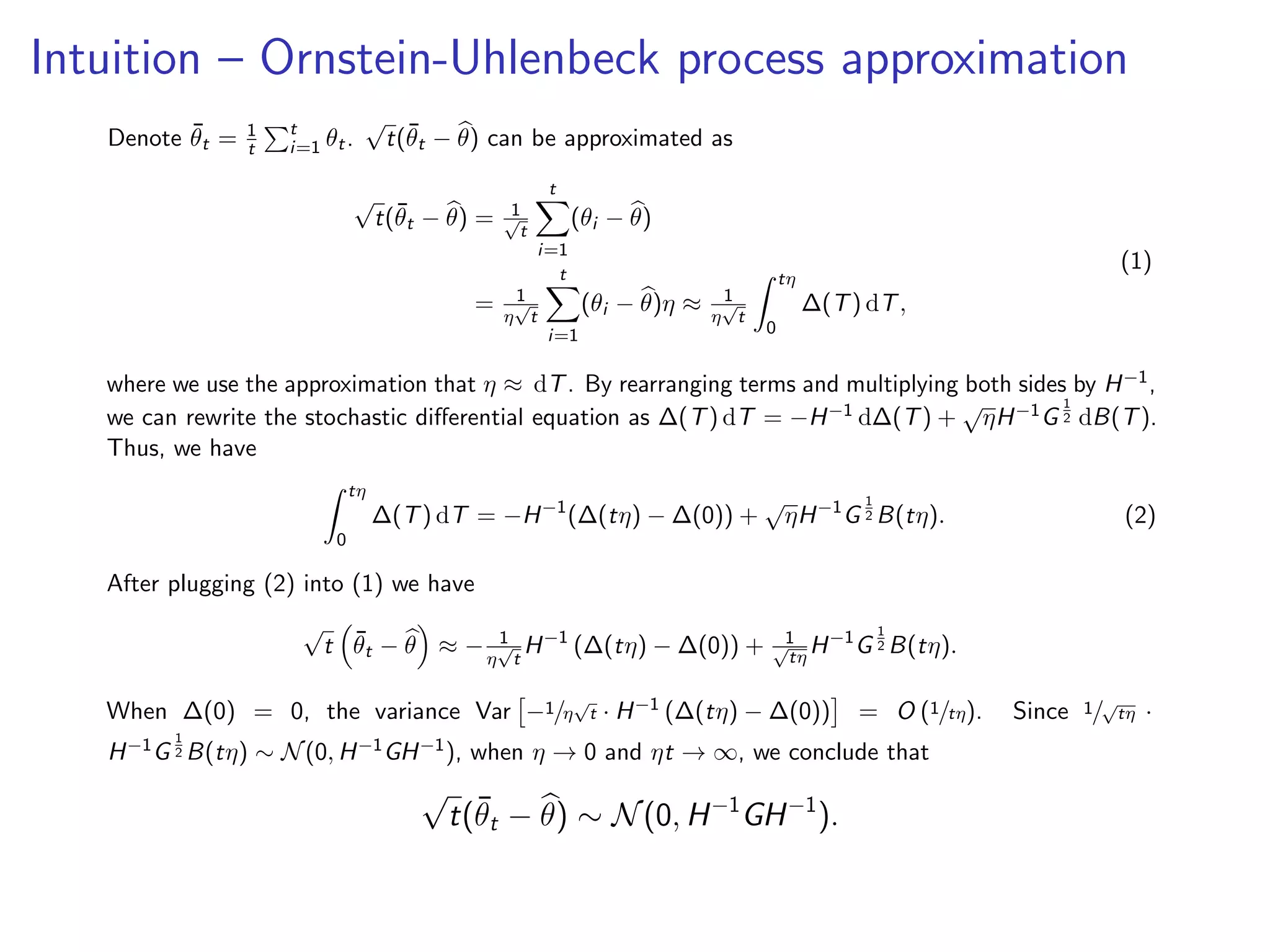 Intuition – Ornstein-Uhlenbeck process approximation
Denote ¯θt = 1
t
t
i=1 θt.
√
t(¯θt − θ) can be approximated as
√
t(¯θt − θ) = 1√
t
t
i=1
(θi − θ)
= 1
η
√
t
t
i=1
(θi − θ)η ≈ 1
η
√
t
tη
0
∆(T) dT,
(1)
where we use the approximation that η ≈ dT. By rearranging terms and multiplying both sides by H−1,
we can rewrite the stochastic diﬀerential equation as ∆(T) dT = −H−1 d∆(T) +
√
ηH−1G
1
2 dB(T).
Thus, we have
tη
0
∆(T) dT = −H−1
(∆(tη) − ∆(0)) +
√
ηH−1
G
1
2 B(tη). (2)
After plugging (2) into (1) we have
√
t ¯θt − θ ≈ − 1
η
√
t
H−1
(∆(tη) − ∆(0)) + 1√
tη
H−1
G
1
2 B(tη).
When ∆(0) = 0, the variance Var −1/η
√
t · H−1 (∆(tη) − ∆(0)) = O (1/tη). Since 1/√
tη ·
H−1G
1
2 B(tη) ∼ N(0, H−1GH−1), when η → 0 and ηt → ∞, we conclude that
√
t(¯θt − θ) ∼ N(0, H−1
GH−1
).
 