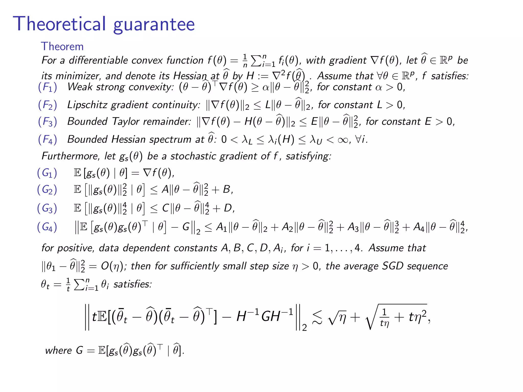 Theoretical guarantee
Theorem
For a diﬀerentiable convex function f (θ) = 1
n
n
i=1 fi (θ), with gradient f (θ), let θ ∈ Rp be
its minimizer, and denote its Hessian at θ by H := 2f (θ) . Assume that ∀θ ∈ Rp, f satisﬁes:
(F1) Weak strong convexity: (θ − θ) f (θ) ≥ α θ − θ 2
2, for constant α > 0,
(F2) Lipschitz gradient continuity: f (θ) 2 ≤ L θ − θ 2, for constant L > 0,
(F3) Bounded Taylor remainder: f (θ) − H(θ − θ) 2 ≤ E θ − θ 2
2, for constant E > 0,
(F4) Bounded Hessian spectrum at θ: 0 < λL ≤ λi (H) ≤ λU < ∞, ∀i.
Furthermore, let gs(θ) be a stochastic gradient of f , satisfying:
(G1) E [gs(θ) | θ] = f (θ),
(G2) E gs(θ) 2
2 | θ ≤ A θ − θ 2
2 + B,
(G3) E gs(θ) 4
2 | θ ≤ C θ − θ 4
2 + D,
(G4) E gs(θ)gs(θ) | θ − G 2
≤ A1 θ − θ 2 + A2 θ − θ 2
2 + A3 θ − θ 3
2 + A4 θ − θ 4
2,
for positive, data dependent constants A, B, C, D, Ai , for i = 1, . . . , 4. Assume that
θ1 − θ 2
2 = O(η); then for suﬃciently small step size η > 0, the average SGD sequence
θt = 1
t
n
i=1 θi satisﬁes:
tE[(¯θt − θ)(¯θt − θ) ] − H−1
GH−1
2
√
η + 1
tη + tη2,
where G = E[gs(θ)gs(θ) | θ].
 
