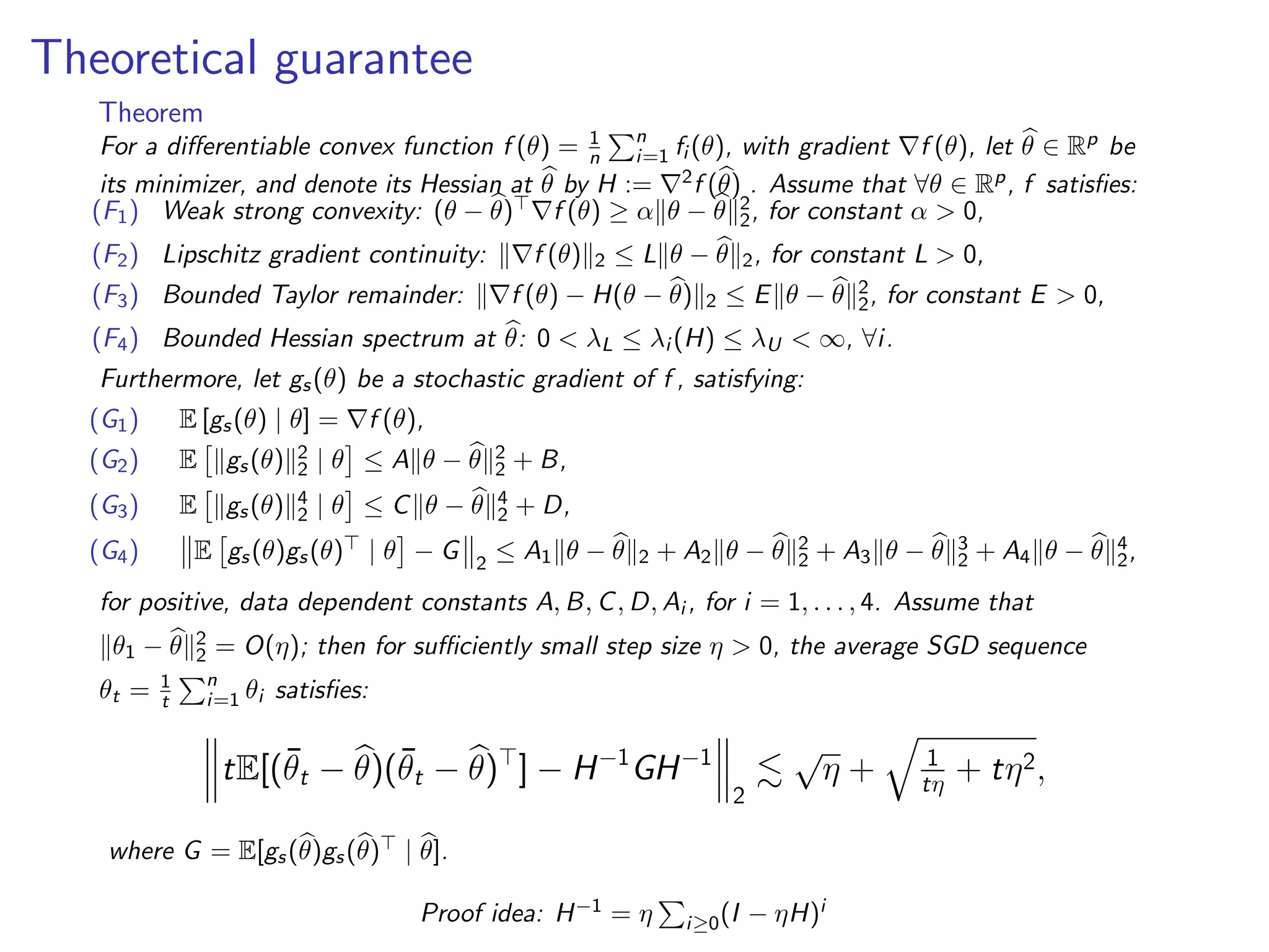 Theoretical guarantee
Theorem
For a diﬀerentiable convex function f (θ) = 1
n
n
i=1 fi (θ), with gradient f (θ), let θ ∈ Rp be
its minimizer, and denote its Hessian at θ by H := 2f (θ) . Assume that ∀θ ∈ Rp, f satisﬁes:
(F1) Weak strong convexity: (θ − θ) f (θ) ≥ α θ − θ 2
2, for constant α > 0,
(F2) Lipschitz gradient continuity: f (θ) 2 ≤ L θ − θ 2, for constant L > 0,
(F3) Bounded Taylor remainder: f (θ) − H(θ − θ) 2 ≤ E θ − θ 2
2, for constant E > 0,
(F4) Bounded Hessian spectrum at θ: 0 < λL ≤ λi (H) ≤ λU < ∞, ∀i.
Furthermore, let gs(θ) be a stochastic gradient of f , satisfying:
(G1) E [gs(θ) | θ] = f (θ),
(G2) E gs(θ) 2
2 | θ ≤ A θ − θ 2
2 + B,
(G3) E gs(θ) 4
2 | θ ≤ C θ − θ 4
2 + D,
(G4) E gs(θ)gs(θ) | θ − G 2
≤ A1 θ − θ 2 + A2 θ − θ 2
2 + A3 θ − θ 3
2 + A4 θ − θ 4
2,
for positive, data dependent constants A, B, C, D, Ai , for i = 1, . . . , 4. Assume that
θ1 − θ 2
2 = O(η); then for suﬃciently small step size η > 0, the average SGD sequence
θt = 1
t
n
i=1 θi satisﬁes:
tE[(¯θt − θ)(¯θt − θ) ] − H−1
GH−1
2
√
η + 1
tη + tη2,
where G = E[gs(θ)gs(θ) | θ].
Proof idea: H−1 = η i≥0(I − ηH)i
 