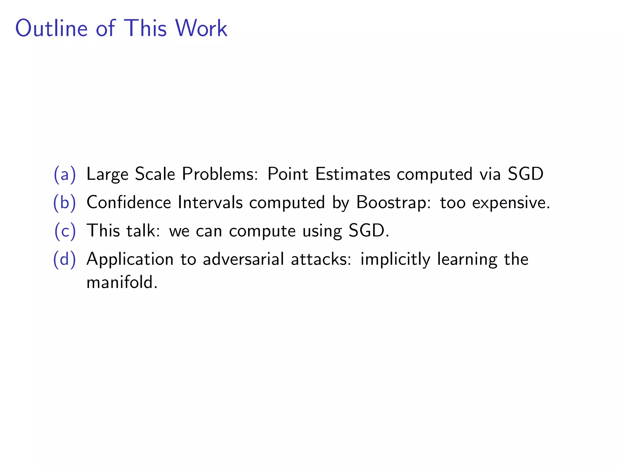 Outline of This Work
(a) Large Scale Problems: Point Estimates computed via SGD
(b) Conﬁdence Intervals computed by Boostrap: too expensive.
(c) This talk: we can compute using SGD.
(d) Application to adversarial attacks: implicitly learning the
manifold.
 