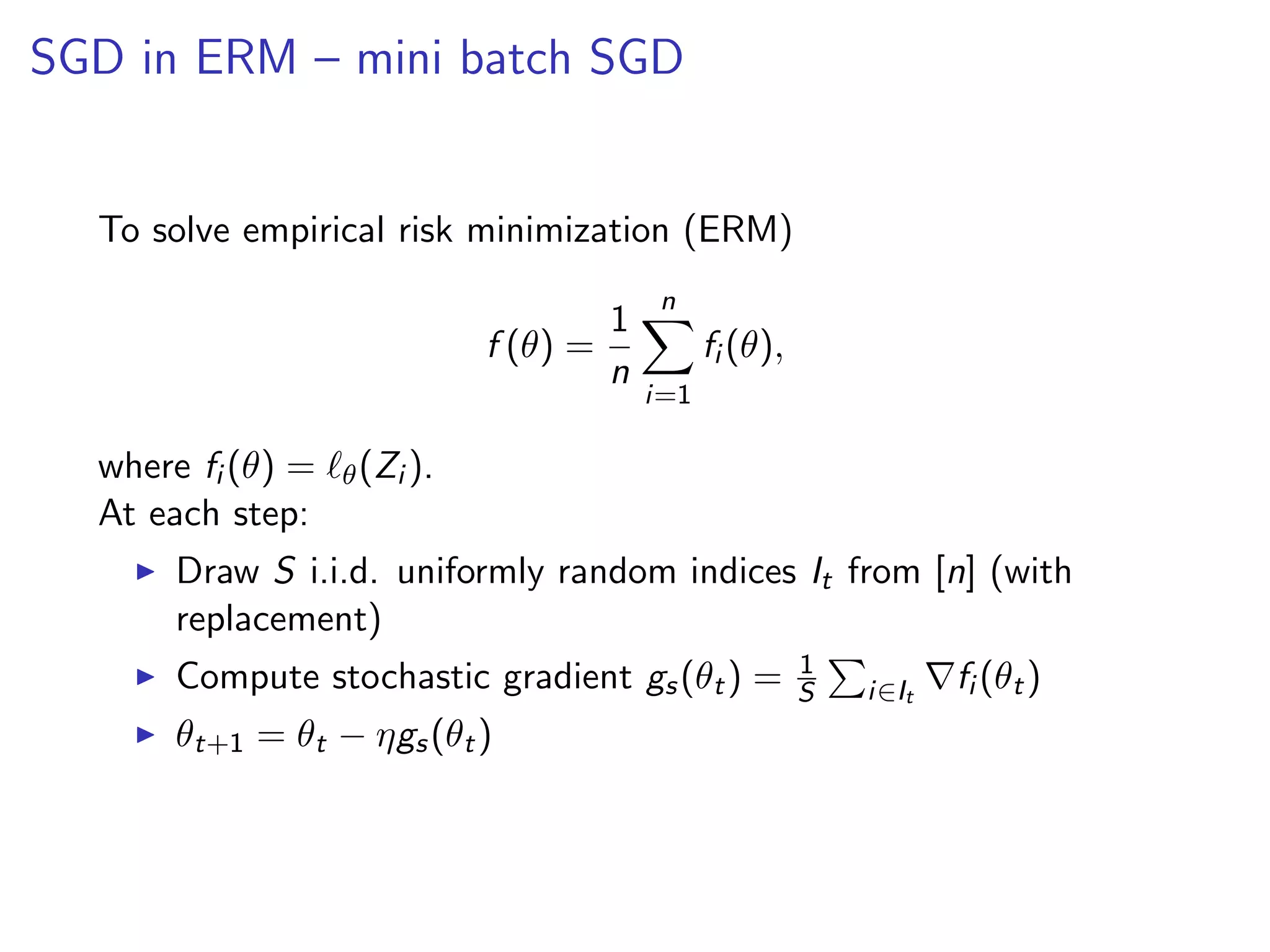 SGD in ERM – mini batch SGD
To solve empirical risk minimization (ERM)
f (θ) =
1
n
n
i=1
fi (θ),
where fi (θ) = θ(Zi ).
At each step:
Draw S i.i.d. uniformly random indices It from [n] (with
replacement)
Compute stochastic gradient gs(θt) = 1
S i∈It
fi (θt)
θt+1 = θt − ηgs(θt)
 