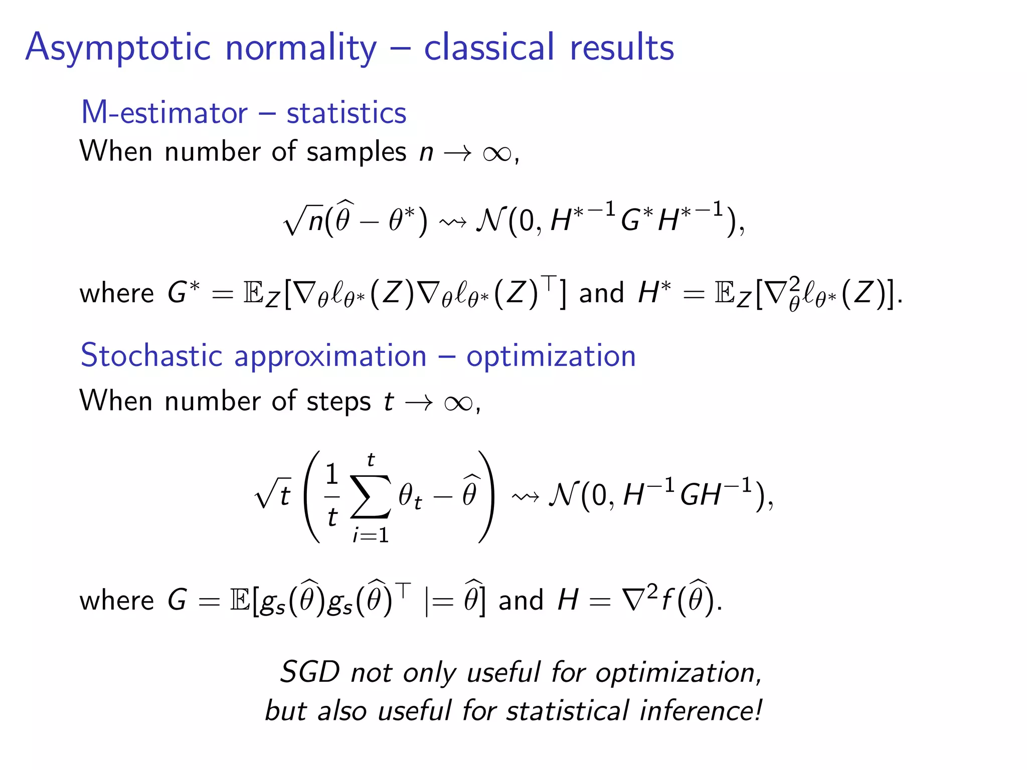 Asymptotic normality – classical results
M-estimator – statistics
When number of samples n → ∞,
√
n(θ − θ∗
) N(0, H∗−1
G∗
H∗−1
),
where G∗ = EZ [ θ θ∗ (Z) θ θ∗ (Z) ] and H∗ = EZ [ 2
θ θ∗ (Z)].
Stochastic approximation – optimization
When number of steps t → ∞,
√
t
1
t
t
i=1
θt − θ N(0, H−1
GH−1
),
where G = E[gs(θ)gs(θ) |= θ] and H = 2f (θ).
SGD not only useful for optimization,
but also useful for statistical inference!
 