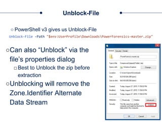 Unblock-File
○ PowerShell v3 gives us Unblock-File
Unblock-File -Path "$env:UserProfileDownloadsPowerForensics-master.zip"
○Can also “Unblock” via the
file’s properties dialog
□Best to Unblock the zip before
extraction
○Unblocking will remove the
Zone.Identifier Alternate
Data Stream
 
