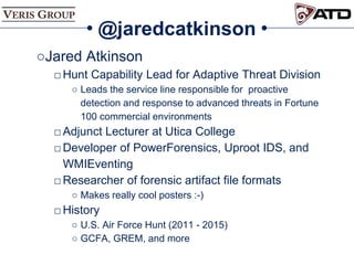 @jaredcatkinson
○Jared Atkinson
□Hunt Capability Lead for Adaptive Threat Division
○ Leads the service line responsible for proactive
detection and response to advanced threats in Fortune
100 commercial environments
□Adjunct Lecturer at Utica College
□Developer of PowerForensics, Uproot IDS, and
WMIEventing
□Researcher of forensic artifact file formats
○ Makes really cool posters :-)
□History
○ U.S. Air Force Hunt (2011 - 2015)
○ GCFA, GREM, and more
 