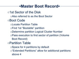 Master Boot Record
○1st Sector of the Disk
□Also referred to as the Boot Sector
○Boot Code
□Locate Partition Table
□Find 1st “Bootable” partition
□Determine partition Logical Cluster Number
□Pass execution to first sector of partition (Volume
Boot Record)
○Partition Table
□Space for 4 partitions by default
□“Extended Partitions” allow for additional partitions
above 4
 